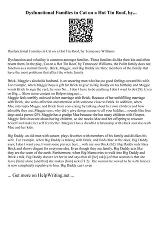 Dysfunctional Families in Cat on a Hot Tin Roof, by...
Dysfunctional Families in Cat on a Hot Tin Roof, by Tennessee Williams
Dysfunction and volatility is common amongst families. These families dislike their kin and often
resent them. In the play, Cat on a Hot Tin Roof, by Tennessee Williams, the Politt family does not
function as a normal family. Brick, Maggie, and Big Daddy are three members of the family that
have the most problems that affect the whole family.
Brick, Maggie s alcoholic husband, is an uncaring man who has no good feelings toward his wife.
For example, when Maggie buys a gift for Brick to give to Big Daddy on his birthday and Maggie
wants Brick to sign the card, he says No... I don t have to do anything I don t want to do (28). Even
on Big ... Show more content on Helpwriting.net ...
Maggie feels terribly unloved in her marriage with Brick. Because of her unfulfilling marriage
with Brick, she seeks affection and attention with someone close to Brick. In addition, when
Mae interrupts Maggie and Brick from conversing by talking about her own children and how
adorable they are, Maggie says, why did y give dawgs names to all your kiddies... sounds like four
dogs and a parrot (29). Maggie has a grudge Mae because she has many children with Gooper.
Maggie feels insecure about having children, so she mocks Mae and her offspring to reassure
herself and make her self feel better. Margaret has a dreadful relationship with Brick and also with
Mae and her kids.
Big Daddy, an old man with cancer, plays favorites with members of his family and dislikes his
wife. For example, when Big Daddy is talking with Brick, and finds Mae at the door, Big Daddy
says, I don t want you, I want some privacy here... with my son Brick (62). Big Daddy only likes
Brick and shows disgust for everyone else. Even though they are family, Big Daddy acts like
they are the scum of the earth. Furthermore, when Big Mama tries to walk into Big Daddy and
Brick s talk, Big Daddy doesn t let her in and says that all [he] ask[s] of that woman is that she
leave [him] alone [and that] she makes [him] sick (71 2). The woman he vowed to be with forever
is now completely repulsive to him. Big Daddy can t even
... Get more on HelpWriting.net ...
 