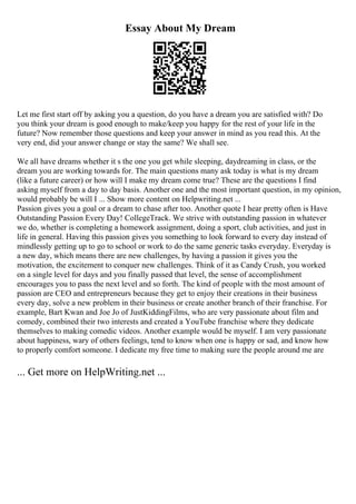 Essay About My Dream
Let me first start off by asking you a question, do you have a dream you are satisfied with? Do
you think your dream is good enough to make/keep you happy for the rest of your life in the
future? Now remember those questions and keep your answer in mind as you read this. At the
very end, did your answer change or stay the same? We shall see.
We all have dreams whether it s the one you get while sleeping, daydreaming in class, or the
dream you are working towards for. The main questions many ask today is what is my dream
(like a future career) or how will I make my dream come true? These are the questions I find
asking myself from a day to day basis. Another one and the most important question, in my opinion,
would probably be will I ... Show more content on Helpwriting.net ...
Passion gives you a goal or a dream to chase after too. Another quote I hear pretty often is Have
Outstanding Passion Every Day! CollegeTrack. We strive with outstanding passion in whatever
we do, whether is completing a homework assignment, doing a sport, club activities, and just in
life in general. Having this passion gives you something to look forward to every day instead of
mindlessly getting up to go to school or work to do the same generic tasks everyday. Everyday is
a new day, which means there are new challenges, by having a passion it gives you the
motivation, the excitement to conquer new challenges. Think of it as Candy Crush, you worked
on a single level for days and you finally passed that level, the sense of accomplishment
encourages you to pass the next level and so forth. The kind of people with the most amount of
passion are CEO and entrepreneurs because they get to enjoy their creations in their business
every day, solve a new problem in their business or create another branch of their franchise. For
example, Bart Kwan and Joe Jo of JustKiddingFilms, who are very passionate about film and
comedy, combined their two interests and created a YouTube franchise where they dedicate
themselves to making comedic videos. Another example would be myself. I am very passionate
about happiness, wary of others feelings, tend to know when one is happy or sad, and know how
to properly comfort someone. I dedicate my free time to making sure the people around me are
... Get more on HelpWriting.net ...
 