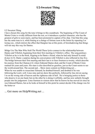 U2-Sweetest Thing
U2 Sweetest Thing
I have chosen this song for the tone it brings to this soundtrack. The beginning of The Count of
Monte Cristo is vividly different from the rest, as it introduces a perfect character, who has the
greatest of girls to soon marry, and has been promoted to captain of his ship. I feel that this song
has the same tone to it, while hinting at a change of fortune soon in the future by repeating I m
losing you , which mirrors the effect that Danglars has at this point, of foreshadowing that things
will not stay this way for Dantes.
Midge Ure The Man Who Sold The World These lyrics connect to the relationship between
Dantes and Villefort, beginning from their first meeting in Villefort s office. The song portrays
Villefort as he is in the book, feigning to be Dante s friend, when he had only himself in mind.
(Lines 4,13). Dante s surprise during his conversation with Villefort is also reflected in line five.
The bridge between their first meeting and their last is in lines fourteen to twenty, which describe
his journey from the Chateau d if, where Edmond Dantes died, and the Count of Monte Cristo
roamed for years and years. His stare is also described as gazeless, just as the Count seems to see
the world around him. The second and ... Show more content on Helpwriting.net ...
When he was unable to resuscitate Edouard, he doubted himself, and doubted if he was
following the Lord s will. Lines nine and ten show this perfectly, followed by line eleven saying
I m on the wrong side of heaven and the righteous side of hell . He is bringing justice to those
who deserve it on one hand, but on the other he is doing it selfishly, and has now unfairly brought
people into his judgement. Lines fourteen to sixteen show that he knows he has moved on since he
was Edmond Dantes, but as he looks at himself at this point he cannot decide if the change was for
the better or
... Get more on HelpWriting.net ...
 