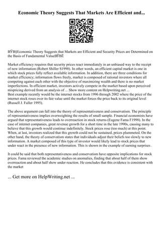 Economic Theory Suggests That Markets Are Efficient and...
ВЎВ§Economic Theory Suggests that Markets are Efficient and Security Prices are Determined on
the Basis of Fundamental ValueВЎВЁ
Market efficiency requires that security prices react immediately in an unbiased way to the receipt
of new information (Robert Shiller S1998). In other words, an efficient capital market is one in
which stock prices fully reflect available information. In addition, there are three conditions for
market efficiency; information flows freely, market is composed of rational investors where all
competing against each other with the objective of maximizing wealth and there is no market
imperfections. In efficient market, investors actively compete in the market based upon perceived
mispricing derived from an analysis of ... Show more content on Helpwriting.net ...
Best example recently would be the internet stocks from 1996 through 2002 where the price of the
internet stock roses over its fair value until the market forces the price back to its original level
(Russell J. Fuller 1995).
The above argument can fall into the theory of representativeness and conservatism. The principle
of representativeness implies overweighting the results of small sample. Financial economists have
argued that representativeness leads to overreaction in stock returns (Eugene Fama F1998). In the
case of internet companies, great revenue growth for a short time in the late 1990s, causing many to
believe that this growth would continue indefinitely. Stock prices rose (too much) at this point.
When, at last, investors realized that this growth could not be sustained, prices plummeted. On the
other hand, the theory of conservatism states that individuals adjust their beliefs too slowly to new
information. A market composed of this type of investor would likely lead to stock prices that
under react in the presence of new information. This is shown in the example of earning surprises .
It could be said that both representativeness and conservatism have opposite implications for stock
prices. Fama reviewed the academic studies on anomalies, finding that about half of them show
overreaction and about half show under reaction. He concludes that this evidence is consistent with
the market
... Get more on HelpWriting.net ...
 
