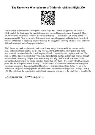 The Unkonwn Whereabouts of Malaysia Airlines Flight 370
The unknown whereabouts of Malaysia Airlines flight MH370 that disappeared on March 8,
2014, has left the families of the over 200 passengers aboard heartbroken and devastated. Thus
far, rescue units have failed to locate the massive Boeing 777 commercial jet, or any of the 227
passengers and 12 flight crew on it. This catastrophic event happened, and is failing to be solved,
because of the lack of necessary aircraft tracking, the struggle of knowing where to look, and what
faith to lean on and aircraft equipment failure.
Black boxes are modern electronic devices used now a days in some vehicles you see on the
roads and also aircrafts such as the Boeing 777 used for flight MH370. They gather and store
important information about the vehicles speed, altitude, time of day and engine conditions. The
purpose of this device is to solve any reasoning behind plane crashes, as the black box has enough
information to accurately tell you what went wrong, and why. So if a black box could be the
answer to solving what went wrong with this flight, then why hasn t it been solved yet? A modern
plane like the Malaysia Airlines Boeing 777 is jacked full of computers and sensors spinning out
enormous amounts of data, and yet the [black box] is connected to nothing. While it s up in the
real clouds, the [black boxes] systems have no contact with the technology cloud (Maney, 2014, p.
1 5). The only time the information on the black box could be used is if the black box is found in the
... Get more on HelpWriting.net ...
 