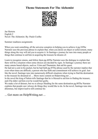 Theme Statements For The Alchemist
Jae Herrera
English 2
Novel: The Alchemist. By: Paulo Coelho
Summer readiness assignments
When you want something, all the universe conspires in helping you to achieve it pg.24The
Narrator uses the previous phrase to explain that, when you desire an object or achievement, many
things along the way will aid you to acquire it. In Santiago s journey he runs into many people or
things that continue to aid him in acquiring the treasure he dreams of.
Learn to recognize omens, and follow them pg.44The Narrator uses the dialogue to explain that
there will be a situation when some choices are decided by signs. In Santiago s journey there are
many omens based objects, such as: Urim and Thummim, that aid his quest.
He had not a cent in his pocket, but he had faith pg.45The phrase used by the narrator implies that
even when times are difficult, a person who has faith and commitment will achieve its goal. Just
like the novel, Santiago runs into numerously difficult situations when trying to find the destination
to the treasure he dreamed of. ... Show more content on Helpwriting.net ...
In the novel the king of Salem tells Santiago that he is blessed to aid him in finding the treasure,
and if he didn t aid him ever he would feel guilty.
We make a lot of detours, but we re always Heading for the same destination pg.80The Narrator
explains that people can t always do things they would like to do. In the novel, Santiago runs into
dilemmas, but improvised to still continue his
... Get more on HelpWriting.net ...
 