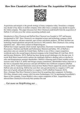 How Dow Chemical Could Benefit From The Acquisition Of Dupont
Acquisitions and mergers is the growth strategy of many companies today. Sometime a company
may decide to buy shares in another company while other times a company may decide to acquire
the whole company. This paper discusses how Dow Chemical could benefit from the acquisition of
DuPont. It will also cover the various accounting methods used.
Introduction to Dow Chemical and DuPont Dow Chemical was founded in 1897 and became
incorporated in 1947. Dow Chemical is an integrated science and technology company which
produces chemicals, advance materials, agro science and plastic products. All Dow facilities are
technology based operations and provide services to 180 countries. Dow Chemical s low costing
operations and ... Show more content on Helpwriting.net ...
DuPont has 6 major segments which include Agriculture, Electronic Communication, Industrial
Biosciences, Nutrition and Health and Performance Material and Safety. 54% of DuPont s
agriculture sales are outside the United States. DuPont is one of Dow s major competitors
worldwide and is the second largest chemical company in the United States [E I du Pont, 2015]
and [Investor Relations, 2015]. DuPont has been facing several challenges over the past year. A
recent Wall Street Journal article outlines the challenges DuPont is dealing with as a decline in
sales and disagreements amongst shareholders. DuPont is blaming much of their troubles on the
increase value of the U.S. dollar and foreign currency translations. Shareholders believe that now is
the time to streamline their processes and spin off DuPont into 4 different companies [DuPont
Forecast, 2015]. Financial Statements retrieved from Market Watch support the articles claim that
DuPont sales are declining. DuPont has seen their sales growth decline to a negative 2.87% and
their cost of goods sold growth decline to a negative 16.65% [DuPont Financial, 2015].
Dow s Strategic Plan Dow Chemical is known best for acquiring other companies. In October,
2014 Dow formed a joint venture with Univation Technologies, LLC by purchasing ExxonMobil s
shares of this company. Exxon Mobile is also a major competitor of Dow. Acquisitions have
allowed Dow Chemical to diversify their product line and
... Get more on HelpWriting.net ...
 