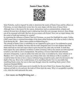 Santa Claus Myths
Saint Nicholas, myth or legend? In order to determine the merits of Santa Claus and his effects on
Christmas, we must objectively review how his story aligns with the story of Jesus Christ.
Although Jesus is the reason for the season, distractions such as commercialism, religion and
cultural division have all played a part in detracting from this core message, however, these things
can all be reasoned with truth. But how do you reason with fiction? How can we inject fantasy into
the center of truth and maintain its veracity?
In examining the influence of Santa Claus on Christmas, we must first highlight his origin. Forbes
(2007) states there is minimal knowledge of the Saint called Nicholas, but what we know is that he
lived during the 4th ... Show more content on Helpwriting.net ...
The concept of Santa Claus is something we are supposed to grow out of. Its celebrated as good,
wholesome fun for children, but how does he work alongside God. If we tell children that both
Santa and God are real and expect them to grow beyond one, then why not both. In truth they
both require the same substance to believe in there existence; faith in the unseen are both required
to believe, but faith in a lie is manipulation. The potency of Jesus Christ birth and ultimate,
salvation of humanity, is put on undue trial when one story is revealed as lie. Jesus informs us in
Matthew 18:6 7, but whoever causes one of these little ones who believe in Me to stumble, it
would be better for him to have a heavy millstone hung around his neck, and to be drowned in the
depth of the sea. Woe to the world because of its stumbling blocks! For it is inevitable that
stumbling blocks come; but woe to that man through whom the stumbling block comes! (New
American Standard Bible)
This breach of trust, could cause one to stumble for the rest of their lives, because they placed
undeserved faith in a lie and now the truth of Christ feels the same. Why is it acceptable to proffer
a lie, when the truth represents the same
... Get more on HelpWriting.net ...
 