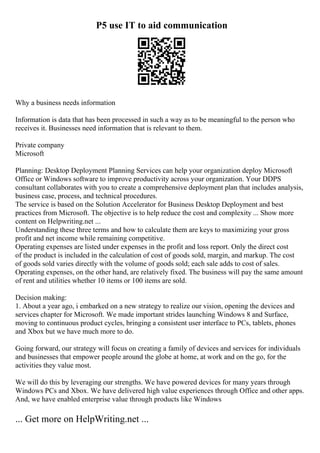 P5 use IT to aid communication
Why a business needs information
Information is data that has been processed in such a way as to be meaningful to the person who
receives it. Businesses need information that is relevant to them.
Private company
Microsoft
Planning: Desktop Deployment Planning Services can help your organization deploy Microsoft
Office or Windows software to improve productivity across your organization. Your DDPS
consultant collaborates with you to create a comprehensive deployment plan that includes analysis,
business case, process, and technical procedures.
The service is based on the Solution Accelerator for Business Desktop Deployment and best
practices from Microsoft. The objective is to help reduce the cost and complexity ... Show more
content on Helpwriting.net ...
Understanding these three terms and how to calculate them are keys to maximizing your gross
profit and net income while remaining competitive.
Operating expenses are listed under expenses in the profit and loss report. Only the direct cost
of the product is included in the calculation of cost of goods sold, margin, and markup. The cost
of goods sold varies directly with the volume of goods sold; each sale adds to cost of sales.
Operating expenses, on the other hand, are relatively fixed. The business will pay the same amount
of rent and utilities whether 10 items or 100 items are sold.
Decision making:
1. About a year ago, i embarked on a new strategy to realize our vision, opening the devices and
services chapter for Microsoft. We made important strides launching Windows 8 and Surface,
moving to continuous product cycles, bringing a consistent user interface to PCs, tablets, phones
and Xbox but we have much more to do.
Going forward, our strategy will focus on creating a family of devices and services for individuals
and businesses that empower people around the globe at home, at work and on the go, for the
activities they value most.
We will do this by leveraging our strengths. We have powered devices for many years through
Windows PCs and Xbox. We have delivered high value experiences through Office and other apps.
And, we have enabled enterprise value through products like Windows
... Get more on HelpWriting.net ...
 