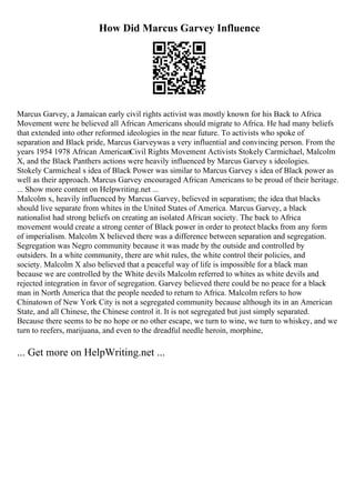 How Did Marcus Garvey Influence
Marcus Garvey, a Jamaican early civil rights activist was mostly known for his Back to Africa
Movement were he believed all African Americans should migrate to Africa. He had many beliefs
that extended into other reformed ideologies in the near future. To activists who spoke of
separation and Black pride, Marcus Garveywas a very influential and convincing person. From the
years 1954 1978 African AmericanCivil Rights Movement Activists Stokely Carmichael, Malcolm
X, and the Black Panthers actions were heavily influenced by Marcus Garvey s ideologies.
Stokely Carmicheal s idea of Black Power was similar to Marcus Garvey s idea of Black power as
well as their approach. Marcus Garvey encouraged African Americans to be proud of their heritage.
... Show more content on Helpwriting.net ...
Malcolm x, heavily influenced by Marcus Garvey, believed in separatism; the idea that blacks
should live separate from whites in the United States of America. Marcus Garvey, a black
nationalist had strong beliefs on creating an isolated African society. The back to Africa
movement would create a strong center of Black power in order to protect blacks from any form
of imperialism. Malcolm X believed there was a difference between separation and segregation.
Segregation was Negro community because it was made by the outside and controlled by
outsiders. In a white community, there are whit rules, the white control their policies, and
society. Malcolm X also believed that a peaceful way of life is impossible for a black man
because we are controlled by the White devils Malcolm referred to whites as white devils and
rejected integration in favor of segregation. Garvey believed there could be no peace for a black
man in North America that the people needed to return to Africa. Malcolm refers to how
Chinatown of New York City is not a segregated community because although its in an American
State, and all Chinese, the Chinese control it. It is not segregated but just simply separated.
Because there seems to be no hope or no other escape, we turn to wine, we turn to whiskey, and we
turn to reefers, marijuana, and even to the dreadful needle heroin, morphine,
... Get more on HelpWriting.net ...
 