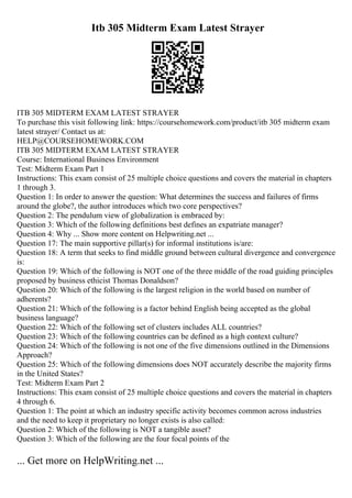 Itb 305 Midterm Exam Latest Strayer
ITB 305 MIDTERM EXAM LATEST STRAYER
To purchase this visit following link: https://coursehomework.com/product/itb 305 midterm exam
latest strayer/ Contact us at:
HELP@COURSEHOMEWORK.COM
ITB 305 MIDTERM EXAM LATEST STRAYER
Course: International Business Environment
Test: Midterm Exam Part 1
Instructions: This exam consist of 25 multiple choice questions and covers the material in chapters
1 through 3.
Question 1: In order to answer the question: What determines the success and failures of firms
around the globe?, the author introduces which two core perspectives?
Question 2: The pendulum view of globalization is embraced by:
Question 3: Which of the following definitions best defines an expatriate manager?
Question 4: Why ... Show more content on Helpwriting.net ...
Question 17: The main supportive pillar(s) for informal institutions is/are:
Question 18: A term that seeks to find middle ground between cultural divergence and convergence
is:
Question 19: Which of the following is NOT one of the three middle of the road guiding principles
proposed by business ethicist Thomas Donaldson?
Question 20: Which of the following is the largest religion in the world based on number of
adherents?
Question 21: Which of the following is a factor behind English being accepted as the global
business language?
Question 22: Which of the following set of clusters includes ALL countries?
Question 23: Which of the following countries can be defined as a high context culture?
Question 24: Which of the following is not one of the five dimensions outlined in the Dimensions
Approach?
Question 25: Which of the following dimensions does NOT accurately describe the majority firms
in the United States?
Test: Midterm Exam Part 2
Instructions: This exam consist of 25 multiple choice questions and covers the material in chapters
4 through 6.
Question 1: The point at which an industry specific activity becomes common across industries
and the need to keep it proprietary no longer exists is also called:
Question 2: Which of the following is NOT a tangible asset?
Question 3: Which of the following are the four focal points of the
... Get more on HelpWriting.net ...
 