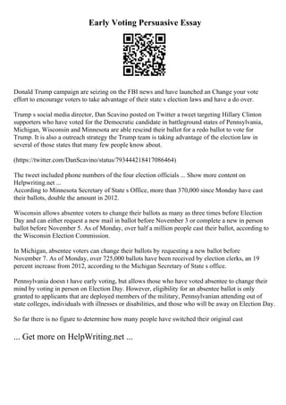 Early Voting Persuasive Essay
Donald Trump campaign are seizing on the FBI news and have launched an Change your vote
effort to encourage voters to take advantage of their state s election laws and have a do over.
Trump s social media director, Dan Scavino posted on Twitter a tweet targeting Hillary Clinton
supporters who have voted for the Democratic candidate in battleground states of Pennsylvania,
Michigan, Wisconsin and Minnesota are able rescind their ballot for a redo ballot to vote for
Trump. It is also a outreach strategy the Trump team is taking advantage of the electionlaw in
several of those states that many few people know about.
(https://twitter.com/DanScavino/status/793444218417086464)
The tweet included phone numbers of the four election officials ... Show more content on
Helpwriting.net ...
According to Minnesota Secretary of State s Office, more than 370,000 since Monday have cast
their ballots, double the amount in 2012.
Wisconsin allows absentee voters to change their ballots as many as three times before Election
Day and can either request a new mail in ballot before November 3 or complete a new in person
ballot before November 5. As of Monday, over half a million people cast their ballot, according to
the Wisconsin Election Commission.
In Michigan, absentee voters can change their ballots by requesting a new ballot before
November 7. As of Monday, over 725,000 ballots have been received by election clerks, an 19
percent increase from 2012, according to the Michigan Secretary of State s office.
Pennsylvania doesn t have early voting, but allows those who have voted absentee to change their
mind by voting in person on Election Day. However, eligibility for an absentee ballot is only
granted to applicants that are deployed members of the military, Pennsylvanian attending out of
state colleges, individuals with illnesses or disabilities, and those who will be away on Election Day.
So far there is no figure to determine how many people have switched their original cast
... Get more on HelpWriting.net ...
 