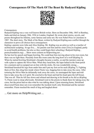 Consequences Of The Mark Of The Beast By Rudyard Kipling
Consequences
Rudyard Kipling was a very well known British writer. Born on December 30th, 1865 in Bombay,
India and died on January 18th, 1936 in London, England. He wrote short stories, novels, and
poems throughout his lifetime, some famous and some not. He won Nobel Prize in Literature in
1907. The short story, The Mark of the Beast, written by Rudyard Kipling uses conflict through the
characters to prove all choices have consequences.
Kipling s parents were John and Alice Kipling. Mr. Kipling was an artist as well as a teacher of
architectural sculpting. At age five, ... his parents sent him and his sister [Trix] to England, partly
to avoid health problems, but also so they could begin their schooling ( Rudyard Kipling ,
poetryfoundation.org). ... Show more content on Helpwriting.net ...
He has lost his speech and began howling, We could hear him moving about in his own room, but
there was no light there. Presently from this room came the long howl of a wolf (Kipling 5).
When he started howling Strickland s thoughts became a reality, so and the narrator came up
with a plan to capture the Silver Man. When they lured him, the leper halted in the front porch
for a moment and we jumped out on him with the sticks. He was wonderfully strong ...
Strickland knocked his legs from under him and I put my foot on his neck (Kipling 7). Fighting
them at first, they drug him inside where Fleete was, begging him to take away the curse. After
torturing the Silver Man he defeatedly took away the curse, we unstrapped the leper and told
him to take away the evil spirit. He crawled to the beast and laid his head upon the left breast.
That was all. Then he fell face down and whined and drawing in his breath as he did so (Kipling
7). Fleete went to sleep afterwards. Strickland went to the priests to thank them for taking away the
curse, but the priest had no idea what he was talking about. Upon returning home, Strickland
discovered Fleete does not even remember the incident itself, only Strickland and the narrator
remember. Fleete mocked the smell of dog and laughed about
... Get more on HelpWriting.net ...
 