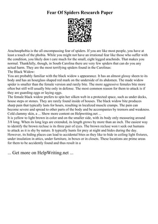 Fear Of Spiders Research Paper
Arachnophobia is the all encompassing fear of spiders. If you are like most people, you have at
least a touch of the phobia. While you might not have an irrational fear like those who suffer with
the condition, you likely don t care much for the small, eight legged arachnids. That makes you
normal. Thankfully, though, in South Carolina there are very few spiders that can do you any
actual harm. They are the most terrifying spiders found in the Carolinas:
The Black Widow:
You are probably familiar with the black widow s appearance. It has an almost glossy sheen to its
body and has an hourglass shaped red mark on the underside of its abdomen. The made widow
spider is smaller than the female version and rarely bite. The more aggressive females bite more
often but still will usually bite only in defense. The most common reason for them to attack is if
they are guarding eggs or laying eggs.
The female black widow prefers to spin her silken web in a protected space, such as under decks,
house steps or stones. They are rarely found inside of houses. The black widow bite produces
sharp pain that typically lasts for hours, resulting in localized muscle cramps. The pain can
become severe and spread to other parts of the body and be accompanies by tremors and weakness.
Cold clammy skin, a ... Show more content on Helpwriting.net ...
It is yellow to light brown in color and on the smaller side, with its body only measuring around
3/8 long. When its long legs are extended, its length grows by more than an inch. The easiest way
to identify the brown recluse is its three pair of eyes. The brown recluse won t seek out humans
to attack as it is shy by nature. It typically hunts for prey at night and hides during the day.
However, its hiding places can lead to accidental bites as they like to hide in ceiling light fixtures,
under insulation in attics, under furniture, in boxes or in closets. These locations are prime areas
for them to be accidently found and thus result in a
... Get more on HelpWriting.net ...
 