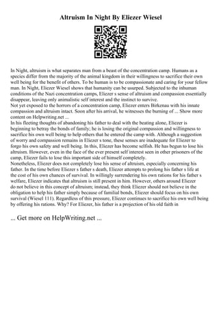 Altruism In Night By Eliezer Wiesel
In Night, altruism is what separates man from a beast of the concentration camp. Humans as a
species differ from the majority of the animal kingdom in their willingness to sacrifice their own
well being for the benefit of others. To be human is to be compassionate and caring for your fellow
man. In Night, Eliezer Wiesel shows that humanity can be usurped. Subjected to the inhuman
conditions of the Nazi concentration camps, Eliezer s sense of altruism and compassion essentially
disappear, leaving only animalistic self interest and the instinct to survive.
Not yet exposed to the horrors of a concentration camp, Eliezer enters Birkenau with his innate
compassion and altruism intact. Soon after his arrival, he witnesses the burning of ... Show more
content on Helpwriting.net ...
In his fleeting thoughts of abandoning his father to deal with the beating alone, Eliezer is
beginning to betray the bonds of family; he is losing the original compassion and willingness to
sacrifice his own well being to help others that he entered the camp with. Although a suggestion
of worry and compassion remains in Eliezer s tone, these senses are inadequate for Eliezer to
forgo his own safety and well being. In this, Eliezer has become selfish. He has begun to lose his
altruism. However, even in the face of the ever present self interest seen in other prisoners of the
camp, Eliezer fails to lose this important side of himself completely.
Nonetheless, Eliezer does not completely lose his sense of altruism, especially concerning his
father. In the time before Eliezer s father s death, Eliezer attempts to prolong his father s life at
the cost of his own chances of survival. In willingly surrendering his own rations for his father s
welfare, Eliezer indicates that altruism is still present in him. However, others around Eliezer
do not believe in this concept of altruism; instead, they think Eliezer should not believe in the
obligation to help his father simply because of familial bonds, Eliezer should focus on his own
survival (Wiesel 111). Regardless of this pressure, Eliezer continues to sacrifice his own well being
by offering his rations. Why? For Eliezer, his father is a projection of his old faith in
... Get more on HelpWriting.net ...
 