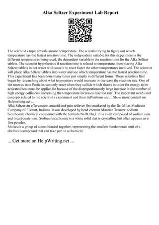 Alka Seltzer Experiment Lab Report
The scientist s topic reveals around temperature. The scientist trying to figure out which
temperature has the fastest reaction time. The independent variable for this experiment is the
different temperatures being used, the dependent variable is the reaction time for the Alka Seltzer
tablets. The scientist hypothesisis if reaction time is related to temperature, then placing Alka
Seltzer tablets in hot water will cause it to react faster the other temperatures involved. The scientist
will place Alka Seltzer tablets into water and see which temperature has the fastest reaction time.
This experiment has been done many times just simply in different forms. These scientists first
began by researching about what temperature would increase or decrease the reaction rate. One of
the sources state Particles can only react when they collide which shows in order for energy to be
activated heat must be applied.So because of the disproportionately large increase in the number of
high energy collisions, increasing the temperature increases reaction rate. The important words and
concepts related to the scientist s experiment and their deffinitions are:... Show more content on
Helpwriting.net ...
Alka Seltzer an effervescent antacid and pain reliever first marketed by the Dr. Miles Medicine
Company of Elkhart, Indiana. It was developed by head chemist Maurice Treneer. sodium
bicarbonate chemical compound with the formula NaHCOв‚ѓ. It is a salt composed of sodium ions
and bicarbonate ions. Sodium bicarbonate is a white solid that is crystalline but often appears as a
fine powder.
Molecule a group of atoms bonded together, representing the smallest fundamental unit of a
chemical compound that can take part in a chemical
... Get more on HelpWriting.net ...
 