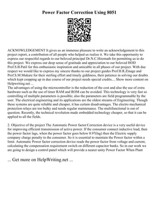 Power Factor Correction Using 8051
ACKNOWLEDGEMENT It gives us an immense pleasure to write an acknowledgement to this
project report, a contribution of all people who helped us realize it. We take this opportunity to
express our respectful regards to our beloved principal Dr.N.C.Hiremath for permitting us to do
this project. We express our deep sense of gratitude and appreciation to our beloved HOD
Prof.S.B.Patil for this enthusiastic inspiration and amicable in all phases of our project. With due
respect we would like to express my sincere thanks to our project guides Prof.H.R.Zinage and
Prof.S.M.Mukare for their sterling effort and timely giddiness, their patience in solving our doubts
which kept cropping up in due course of our project needs special credits.... Show more content on
Helpwriting.net ...
The advantages of using the microcontroller is the reduction of the cost and also the use of extra
hardware such as the use of timer RAM and ROM can be avoided. This technology is very fast so
controlling of multiple parameters is possible; also the parameters are field programmable by the
user. The electrical engineering and its applications are the oldest streams of Engineering. Though
these systems are quite reliable and cheaper, it has certain disadvantages. The electro mechanical
protection relays are too bulky and needs regular maintenance. The multifunctional is out of
question. Recently, the technical revolution made embedded technology cheaper, so that it can be
applied to all the fields.
2. Objective of the project The Automatic Power factor Correction device is a very useful device
for improving efficient transmission of active power. If the consumer connect inductive load, then
the power factor lags, when the power factor goes below 0.97(lag) then the Electric supply
company charge penalty to the consumer. So it is essential to maintain the Power factor within a
limit. Automatic Power factor correction device reads the power factor from voltage and current,
calculating the compensation requirement switch on different capacitor banks. So in our work we
are going to design a control panel which will provide a nearer unity Power Factor When Plant
... Get more on HelpWriting.net ...
 