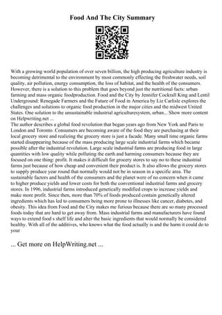 Food And The City Summary
With a growing world population of over seven billion, the high producing agriculture industry is
becoming detrimental to the environment by most commonly effecting the freshwater needs, soil
quality, air pollution, energy consumption, the loss of habitat, and the health of the consumers.
However, there is a solution to this problem that goes beyond just the nutritional facts: urban
farming and mass organic foodproduction. Food and the City by Jennifer Cockrall King and Lentil
Underground: Renegade Farmers and the Future of Food in America by Liz Carlisle explores the
challenges and solutions to organic food production in the major cities and the midwest United
States. One solution to the unsustainable industrial agriculturesystem, urban... Show more content
on Helpwriting.net ...
The author describes a global food revolution that began years ago from New York and Paris to
London and Toronto. Consumers are becoming aware of the food they are purchasing at their
local grocery store and realizing the grocery store is just a facade. Many small time organic farms
started disappearing because of the mass producing large scale industrial farms which became
possible after the industrial revolution. Large scale industrial farms are producing food in large
quantities with low quality while polluting the earth and harming consumers because they are
focused on one thing: profit. It makes it difficult for grocery stores to say no to these industrial
farms just because of how cheap and convenient their product is. It also allows the grocery stores
to supply produce year round that normally would not be in season in a specific area. The
sustainable factors and health of the consumers and the planet were of no concern when it came
to higher produce yields and lower costs for both the conventional industrial farms and grocery
stores. In 1996, industrial farms introduced genetically modified crops to increase yields and
make more profit. Since then, more than 70% of foods produced contain genetically altered
ingredients which has led to consumers being more prone to illnesses like cancer, diabetes, and
obesity. This idea from Food and the City makes me furious because there are so many processed
foods today that are hard to get away from. Mass industrial farms and manufacturers have found
ways to extend food s shelf life and alter the basic ingredients that would normally be considered
healthy. With all of the additives, who knows what the food actually is and the harm it could do to
your
... Get more on HelpWriting.net ...
 