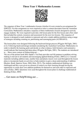 Three Year 1 Mathematics Lessons
The sequence of three Year 1 mathematics lessons (Artefact 4) were created as an assignment for
EDP2222. For this assignment we were required to select a content descriptor from the Australian
Curriculum; Mathematics and plan a sequence of three mathematics lessons designed to actively
engage students. We were required to provide a full lesson plan for the first lesson and a flow chart
that included the content, resources and assessment for the next two lessons. This sequence of
lessons is designed to teach students to represent and solve simple addition problems using a range
of strategies including counting on, partitioning and rearranging parts (ACMNA015).
The lesson plans were designed following the backward design process (Wiggins McTighe, 2001)
(2.2). Following backward design included considering the Australian Curriculum: Mathematics in
order to identify the learning goals and decide on what evidence, both formative and summative
would indicate that learning had taken place (Wiggins McTighe, 2001). The students are introduced
to ... Show more content on Helpwriting.net ...
The use of the picture book Miss Spider s Tea Party provides real life purpose to problem solving
making it relevant to all students and encouraging applied thinking (Fisher, 2005) (2.1). Concrete
materials including addition mats, number lines and plastic insects were used throughout the lesson
plans to incorporate hands on activities to help students to gain a deep understanding of addition
(Booker, Bond, Sparrow Swan, 2004; Dole, 2013). The students mathematical thinking was
challenged and they were given an element of control over their learning through having the
opportunity to create their own addition problems for themselves and each other to represent and
solve (Fisher, 2005). Questions were used throughout the lesson plans to challenge mathematical
thinking (Fisher, 2005)
... Get more on HelpWriting.net ...
 
