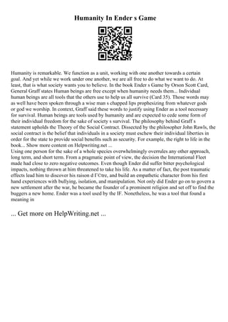Humanity In Ender s Game
Humanity is remarkable. We function as a unit, working with one another towards a certain
goal. And yet while we work under one another, we are all free to do what we want to do. At
least, that is what society wants you to believe. In the book Ender s Game by Orson Scott Card,
General Graff states Human beings are free except when humanity needs them... Individual
human beings are all tools that the others use to help us all survive (Card 35). Those words may
as well have been spoken through a wise man s chapped lips prophesizing from whatever gods
or god we worship. In context, Graff said these words to justify using Ender as a tool necessary
for survival. Human beings are tools used by humanity and are expected to cede some form of
their individual freedom for the sake of society s survival. The philosophy behind Graff s
statement upholds the Theory of the Social Contract. Dissected by the philosopher John Rawls, the
social contract is the belief that individuals in a society must eschew their individual liberties in
order for the state to provide social benefits such as security. For example, the right to life in the
book... Show more content on Helpwriting.net ...
Using one person for the sake of a whole species overwhelmingly overrules any other approach,
long term, and short term. From a pragmatic point of view, the decision the International Fleet
made had close to zero negative outcomes. Even though Ender did suffer bitter psychological
impacts, nothing thrown at him threatened to take his life. As a matter of fact, the post traumatic
effects lead him to discover his raison d Г©tre, and build an empathetic character from his first
hand experiences with bullying, isolation, and manipulation. Not only did Ender go on to govern a
new settlement after the war, he became the founder of a prominent religion and set off to find the
buggers a new home. Ender was a tool used by the IF. Nonetheless, he was a tool that found a
meaning in
... Get more on HelpWriting.net ...
 