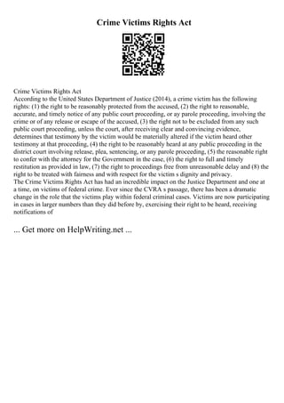 Crime Victims Rights Act
Crime Victims Rights Act
According to the United States Department of Justice (2014), a crime victim has the following
rights: (1) the right to be reasonably protected from the accused, (2) the right to reasonable,
accurate, and timely notice of any public court proceeding, or ay parole proceeding, involving the
crime or of any release or escape of the accused, (3) the right not to be excluded from any such
public court proceeding, unless the court, after receiving clear and convincing evidence,
determines that testimony by the victim would be materially altered if the victim heard other
testimony at that proceeding, (4) the right to be reasonably heard at any public proceeding in the
district court involving release, plea, sentencing, or any parole proceeding, (5) the reasonable right
to confer with the attorney for the Government in the case, (6) the right to full and timely
restitution as provided in law, (7) the right to proceedings free from unreasonable delay and (8) the
right to be treated with fairness and with respect for the victim s dignity and privacy.
The Crime Victims Rights Act has had an incredible impact on the Justice Department and one at
a time, on victims of federal crime. Ever since the CVRA s passage, there has been a dramatic
change in the role that the victims play within federal criminal cases. Victims are now participating
in cases in larger numbers than they did before by, exercising their right to be heard, receiving
notifications of
... Get more on HelpWriting.net ...
 