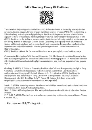 Edith Grotberg Theory Of Resilience
The American Psychological Association (APA) defines resilience as the ability to adapt well to
adversity, trauma, tragedy, threats, or even significant sources of stress (APA 2011). According to
Edith Grotberg, a developmental psychologist, Resilience is important because it is the human
capacity to face, overcome and be strengthened by or even transformed by the adversities of life
(1995). Resilienceis the ability to remain positive in the face of adversity, which is not the same as
not having distress or denying it (Music, 2011). Developing this capacity relies on protective
factors within individuals as well as in the family and community. Research has emphasized the
importance of early childhood as a time for promoting resilience... Show more content on
Helpwriting.net ...
(2011). Resilience Guide for Parents and Teachers. www.apa.org/helpcenter/resilience.aspx.
Center on the Developing Child Harvard University. (2015d). Supportive relationships and active
skill Building strengthen the foundations of resilience: Working paper no. 13. Retrieved From http:
//developingchild.harvard.edu/index.php/resources/reports_and_working_papers/working_papers
/wp13/
Grotberg, E. (1995). A Guide to Promoting Resilience in Children. Strengthening the Spirit. Early
Childhood Development: Practice and Reflection series, Bernard van Leer Foundation.
resilnet.uiuc.edu/library/grotb95b.html. Masten, A.S., A.H. Gewirtz. (2006). Resilience in
Development: The Importance of Early Childhood. In Encyclopedia on Early Childhood
Development, eds. R.E. Tremblay, R.DeV. Peters, M. Boivin, R.G. Barr. www.child
encyclopedia.com/documents/Masten GewirtzANGxp.pdfвЂЁ
Music, G. (2011). Nurturing natures: Attachment and children s emotional, sociocultural, and brain
development. New York, NY: PsychologyPress.
Nieto, S. 2004. Affirming diversity: The sociopolitical context of multicultural education. Boston:
Pearson.
P, P. J., H, A. (2001, March). I am safe and secure: promoting resilience in young children. Young
Children, 66(2),
... Get more on HelpWriting.net ...
 