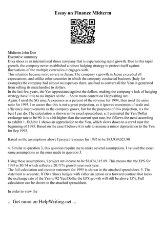 Essay on Finance Midterm
Midterm John Doe
Executive summary
Diva shoes is an international shoes company that is experiencing rapid growth. Due to this rapid
growth, the company never established a robust hedging strategy to protect itself against
fluctuations of the multiple currencies it engages with.
This situation became more severe in Japan. The company s growth in Japan exceeded all
expectations, and unlike other countries in which the company conducted business (Italy for
example) the company had almost no expenses there, and had to convert all the Yens it generated
from selling its merchandise to dollars.
In the last few years, the Yen appreciated against the dollars, making the company s lack of hedging
strategy have little to no impact on the ... Show more content on Helpwriting.net ...
Again, I used the SG amp;A expenses as a percent of the revenue for 1994, then used the same
ratio for 1995. I m aware that this is not a great projection, as it ignores economies of scale and
efficiency improvements as the company grows, but for the purposes of this projection, it s the
best I can do. The calculation is shown in the excel spreadsheet. e. I estimated the Yen/Dollar
exchange rate to be 90. It is a bit higher than the current spot rate, but follows the trend according
to exhibit 1. Exhibit 1 shows an appreciation to the Yen, which slows down to a crawl near the
beginning of 1995. Based on the case I believe it is safe to assume a minor depreciation to the Yen
for Sep 1995.
Based on the assumptions above I project revenues for 1995 to be $93,939,025.90
4. Similar to question 3, this question require me to make several assumptions. I ve used the exact
same assumptions as the ones made in question 3.
Using these assumptions, I project net income to be $8,874,315.89. This means that the EPS for
1995 is $0.74 which reflects a 20.71% growth year over year.
The full calculation and income statement for 1995 is shown in the attached spreadsheet. 5. The
statement is accurate. If Diva Shoes hedges with either an option or a forward contract that locks
the exchange rate of the Yen to 92 Yen/Dollar the EPS growth will still be above 15%. Full
calculation can be shown in the attached spreadsheet.
In order to view the
... Get more on HelpWriting.net ...
 