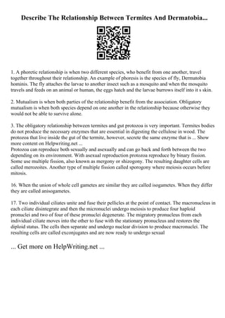 Describe The Relationship Between Termites And Dermatobia...
1. A phoretic relationship is when two different species, who benefit from one another, travel
together throughout their relationship. An example of phoresis is the species of fly, Dermatobia
hominis. The fly attaches the larvae to another insect such as a mosquito and when the mosquito
travels and feeds on an animal or human, the eggs hatch and the larvae burrows itself into it s skin.
2. Mutualism is when both parties of the relationship benefit from the association. Obligatory
mutualism is when both species depend on one another in the relationship because otherwise they
would not be able to survive alone.
3. The obligatory relationship between termites and gut protozoa is very important. Termites bodies
do not produce the necessary enzymes that are essential in digesting the cellulose in wood. The
protozoa that live inside the gut of the termite, however, secrete the same enzyme that is ... Show
more content on Helpwriting.net ...
Protozoa can reproduce both sexually and asexually and can go back and forth between the two
depending on its environment. With asexual reproduction protozoa reproduce by binary fission.
Some use multiple fission, also known as mergony or shizogony. The resulting daughter cells are
called merozoites. Another type of multiple fission called sporogony where meiosis occurs before
mitosis.
16. When the union of whole cell gametes are similar they are called isogametes. When they differ
they are called anisogametes.
17. Two individual ciliates unite and fuse their pellicles at the point of contact. The macronucleus in
each ciliate disintegrate and then the micronuclei undergo meiosis to produce four haploid
pronuclei and two of four of these pronuclei degenerate. The migratory pronucleus from each
individual ciliate moves into the other to fuse with the stationary pronucleus and restores the
diploid status. The cells then separate and undergo nuclear division to produce macronuclei. The
resulting cells are called exconjugates and are now ready to undergo sexual
... Get more on HelpWriting.net ...
 
