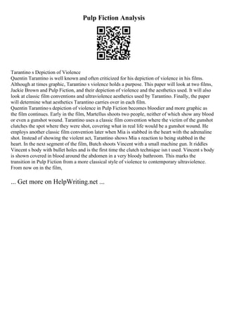 Pulp Fiction Analysis
Tarantino s Depiction of Violence
Quentin Tarantino is well known and often criticized for his depiction of violence in his films.
Although at times graphic, Tarantino s violence holds a purpose. This paper will look at two films,
Jackie Brown and Pulp Fiction, and their depiction of violence and the aesthetics used. It will also
look at classic film conventions and ultraviolence aesthetics used by Tarantino. Finally, the paper
will determine what aesthetics Tarantino carries over in each film.
Quentin Tarantino s depiction of violence in Pulp Fiction becomes bloodier and more graphic as
the film continues. Early in the film, Martellus shoots two people, neither of which show any blood
or even a gunshot wound. Tarantino uses a classic film convention where the victim of the gunshot
clutches the spot where they were shot, covering what in real life would be a gunshot wound. He
employs another classic film convention later when Mia is stabbed in the heart with the adrenaline
shot. Instead of showing the violent act, Tarantino shows Mia s reaction to being stabbed in the
heart. In the next segment of the film, Butch shoots Vincent with a small machine gun. It riddles
Vincent s body with bullet holes and is the first time the clutch technique isn t used. Vincent s body
is shown covered in blood around the abdomen in a very bloody bathroom. This marks the
transition in Pulp Fiction from a more classical style of violence to contemporary ultraviolence.
From now on in the film,
... Get more on HelpWriting.net ...
 