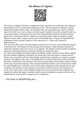 The History of Algebra
The History of Algebra The history of algebra has been around for several decades, this method of
mathematics has been used during the beginning of time. The development of algebraic notation
progressed through out three stages: the rhetorical stage, the syncopated stage, and the symbolic
stage with which we are use to using in our daily usage of algebra. In ancient civilization math was
used to help leaders to strategically form how their troops should be lined up for battle and help
decide how to attack their enemies. Algebra was used in the many of these civilizations: Egypt,
Babylon, Greece, India, Europe, and most parts of the Middle East. In Egypt, the Egyptians used
mathematics which included Algebra to solve equivalent to a... Show more content on
Helpwriting.net ...
They also were able to prove that the quadratic equations have two roots, and included the negative
as irrational roots. The Hindus used the astrology and astronomy to help determine directions in
which they should live their lives as if it was an almanac. The Hindus used this method of algebraic
equations to determine directions, farming, and behavior among their peers.
The Arabs in the Middle East helped improve the Hindus number symbols and was able to adopted
the same method of algebraic reasoning as the Greeks they reject the negative solutions that the
Hindus were using and would solve the quadratic equations by recognizing two solutions, possibly
irrational. The algebra of the Arabs in the Middle East was entirely rhetorical and like the Hindus,
the Arabs worked freely with irrationals. The Arabs used and improved the Hindus number symbols
and the idea of positional notation. These numerals (the Hindu Arabic system of numeration) which
are used throughout the world today, however the Arabs contribution to the methods that are used
in algebra is the solution of cubic equations by geometric methods involving the intersection of
conics. In the 16th century of the European nations there were great theories about algebra, they
rejected the method that negative numbers could be used in an algebraic equation and many of the
mathematicians would quickly accepted zero as a number but
... Get more on HelpWriting.net ...
 