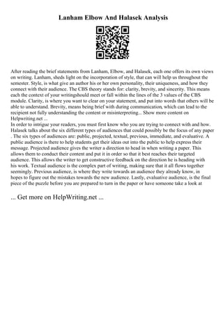 Lanham Elbow And Halasek Analysis
After reading the brief statements from Lanham, Elbow, and Halasek, each one offers its own views
on writing. Lanham, sheds light on the incorporation of style, that can will help us throughout the
semester. Style, is what give an author his or her own personality, their uniqueness, and how they
connect with their audience. The CBS theory stands for: clarity, brevity, and sincerity. This means
each the context of your writingshould meet or fall within the lines of the 3 values of the CBS
module. Clarity, is where you want to clear on your statement, and put into words that others will be
able to understand. Brevity, means being brief with during communication, which can lead to the
recipient not fully understanding the content or misinterpreting... Show more content on
Helpwriting.net ...
In order to intrigue your readers, you must first know who you are trying to connect with and how.
Halasek talks about the six different types of audiences that could possibly be the focus of any paper
. The six types of audiences are: public, projected, textual, previous, immediate, and evaluative. A
public audience is there to help students get their ideas out into the public to help express their
message. Projected audience gives the writer a direction to head in when writing a paper. This
allows them to conduct their content and put it in order so that it best reaches their targeted
audience. This allows the writer to get constructive feedback on the direction he is heading with
his work. Textual audience is the complex part of writing, making sure that it all flows together
seemingly. Previous audience, is where they write towards an audience they already know, in
hopes to figure out the mistakes towards the new audience. Lastly, evaluative audience, is the final
piece of the puzzle before you are prepared to turn in the paper or have someone take a look at
... Get more on HelpWriting.net ...
 