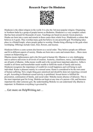 Research Paper On Hinduism
Hinduism is the oldest religion in the world. It is also the 3rd most popular religion. Originating
in Northern India by a group of people known as Brahmins. Hinduism is a very complex culture
that has been around for thousands of years. Teachings are based on ancient Aryon practices.
Hindus are born into a caste and remain in those castes there whole lives. Hinduismis a culture that
believes in 4 goals. They worship many gods but believe in one powerful god. Worshiping takes
place in a HinduTemple, where people gather to worship. Hindus bring offerings to the gods when
worshiping. Offerings include water, fruit, flowers, and incense.
Hinduism follows a caste system also known as a social order. They believe people are different
and fit in different aspects of society. Hindus are born into a caste and remain there... Show more
content on Helpwriting.net ...
Dharma means righteousness and is the first goal in human life. Dharma is a very challenging
task to achieve and exists in all levels of creation. Austerity, cleanliness, mercy, and truthfulness
are all parts of dharma. Artha means wealth and is the second most important adjective. Artha is
wealth in all forms and householder needs wealth to fulfill the needs of family and society.
Hinduism recognizes the importance of wealth for overall happiness and well being to each
individual. Kama is pleasure mainly in a sensual sense. Kama is considered to be the root cause
of human suffering. Not a single thing goes unnoticed and should be done not expecting a reward
or gift. According to Hinduism sexual activity is prohibited. Sexual desire is fulfilled for
procreation, continuation of family, and social order. Moksha means absence of delusion. This is
the most important goal for living. Moksha can begin at any time of a person s life, and becomes
important the older someone gets. By understanding Moksha we can understand why dharma is
important. In Hinduism everything is governed by
... Get more on HelpWriting.net ...
 