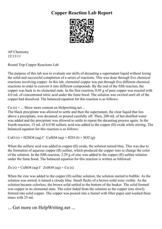 Copper Reaction Lab Report
AP Chemistry
12/13/11
Round Trip Copper Reactions Lab
The purpose of this lab was to evaluate our skills of decanting a supernatant liquid without losing
the solid and successful completion of a series of reactions. This was done through five chemical
reactions involving copper. In this lab, elemental copper was put through five different chemical
reactions in order to convert it into different compounds. By the end of the fifth reaction, the
copper was back to its elemental state. In the first reaction, 0.95 g of pure copper was reacted with
4.0 mL of concentrated nitric acid under the fume hood. The solution was swirled until all of the
copper had dissolved. The balanced equation for this reaction is as follows:
Cu (s) + ... Show more content on Helpwriting.net ...
The black precipitate was allowed to settle and then the supernatant, the clear liquid that lies
above a precipitate, was decanted, or poured carefully off. Then, 200 mL of hot distilled water
was added and the precipitate was allowed to settle to repeat the decanting process again. In the
fourth reaction, 15 mL of 6.0 M sulfuric acid was added to the copper (II) oxide while stirring. The
balanced equation for this reaction is as follows:
CuO (s) + H2SO4 (aq) Г CuSO4 (aq) + H2O (l) + SO2 (g)
When the sulfuric acid was added to copper (II) oxide, the solution turned blue. This was due to
the formation of aqueous copper (II) sulfate, which produced the copper ions to change the color
of the solution. In the fifth reaction, 2.29 g of zinc was added to the copper (II) sulfate solution
under the fume hood. The balanced equation for this reaction is written as followed:
Zn (s) + CuSO4 (aq) Г ZnSO4 (aq) + Cu (s)
When the zinc was added to the copper (II) sulfate solution, the solution started to bubble. As the
solution was stirred, it turned a cloudy blue. Small flecks of a brown solid were visible. As the
solution became colorless, the brown solid settled to the bottom of the beaker. The solid formed
was copper in its elemental state. The color faded from the solution as the copper ions slowly
formed into solid copper. The copper was poured into a funnel with filter paper and washed three
times with 25 mL
... Get more on HelpWriting.net ...
 