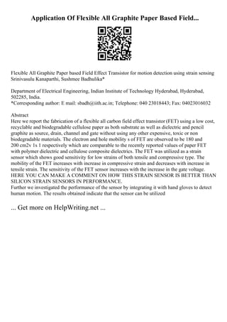 Application Of Flexible All Graphite Paper Based Field...
Flexible All Graphite Paper based Field Effect Transistor for motion detection using strain sensing
Srinivasulu Kanaparthi, Sushmee Badhulika*
Department of Electrical Engineering, Indian Institute of Technology Hyderabad, Hyderabad,
502285, India.
*Corresponding author: E mail: sbadh@iith.ac.in; Telephone: 040 23018443; Fax: 04023016032
Abstract
Here we report the fabrication of a flexible all carbon field effect transistor (FET) using a low cost,
recyclable and biodegradable cellulose paper as both substrate as well as dielectric and pencil
graphite as source, drain, channel and gate without using any other expensive, toxic or non
biodegradable materials. The electron and hole mobility s of FET are observed to be 180 and
200 cm2v 1s 1 respectively which are comparable to the recently reported values of paper FET
with polymer dielectric and cellulose composite dielectrics. The FET was utilized as a strain
sensor which shows good sensitivity for low strains of both tensile and compressive type. The
mobility of the FET increases with increase in compressive strain and decreases with increase in
tensile strain. The sensitivity of the FET sensor increases with the increase in the gate voltage.
HERE YOU CAN MAKE A COMMENT ON HOW THIS STRAIN SENSOR IS BETTER THAN
SILICON STRAIN SENSORS IN PERFORMANCE.
Further we investigated the performance of the sensor by integrating it with hand gloves to detect
human motion. The results obtained indicate that the sensor can be utilized
... Get more on HelpWriting.net ...
 