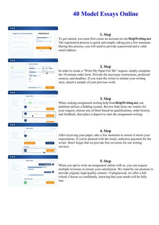 40 Model Essays Online
1. Step
To get started, you must first create an account on site HelpWriting.net.
The registration process is quick and simple, taking just a few moments.
During this process, you will need to provide a password and a valid
email address.
2. Step
In order to create a "Write My Paper For Me" request, simply complete
the 10-minute order form. Provide the necessary instructions, preferred
sources, and deadline. If you want the writer to imitate your writing
style, attach a sample of your previous work.
3. Step
When seeking assignment writing help fromHelpWriting.net, our
platform utilizes a bidding system. Review bids from our writers for
your request, choose one of them based on qualifications, order history,
and feedback, then place a deposit to start the assignment writing.
4. Step
After receiving your paper, take a few moments to ensure it meets your
expectations. If you're pleased with the result, authorize payment for the
writer. Don't forget that we provide free revisions for our writing
services.
5. Step
When you opt to write an assignment online with us, you can request
multiple revisions to ensure your satisfaction. We stand by our promise to
provide original, high-quality content - if plagiarized, we offer a full
refund. Choose us confidently, knowing that your needs will be fully
met.
40 Model Essays Online 40 Model Essays Online
 