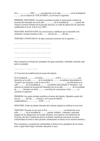 Sr/a. .......... .......... , DNI .........., con domicilio en la calle .......... ...... , de la localidad de
.......... , en su carácter de "LOCATARIO", se conviene lo siguiente:

PRIMERO. RESCISION: Las partes acuerdan rescindir el mencionado contrato de
locación del inmueble sito en la calle .......... ..... , de la localidad de .......... , a partir del
Atento el carácter bilateral de la presente decisión, no serán de aplicación las sanciones
establecidas en el art. 8 de la Ley 23091.

SEGUNDO. RESTITUCION: En consecuencia, establecen que el inmueble será
restituido a la parte locadora el día .......... del mes de ......... del año ......

TERCERO. CONSTANCIA: Se deja constancia asimismo de lo siguiente: .......

.......... .......... .......... .......... .......... .......... .......

.......... .......... .......... .......... .......... .......... .......

.......... .......... .......... .......... .......... .......... .......

.......... .......... .......... .......... .......... .......... .......

Para constancia se firman dos ejemplares de igual contenido y finalidad, retirando cada
parte su ejemplar.

.......... .......... .......... ..........

14. Convenio de modificación de monto del alquiler.

En la Ciudad de ............, con fecha ...... ......... ......, el Sr/a. ......... ......... .........., con
domicilio en la calle ......... .... de la localidad de .......... , en adelante denominado el
"locador" por una parte, y por la otra el Sr/a. ......... ......... .........., con domicilio en la
calle ......... .... de la localidad de .......... , en adelante denominado el "locatario", con
relación al contrato de locación del inmueble sito en la calle .......... ..... , de la localidad
de .......... , firmado con fecha .......... , con fecha de vencimiento el día .......... , se
conviene lo siguiente:

PRIMERO: Las partes deciden modificar el monto del alquiler, fijándolo a partir del
mes de .......... del año ..... , inclusive, en la suma de dólares
estadounidenses .......... .......... (U$S ..........).

SEGUNDO: Todas las demás cláusulas del contrato original se ratifican en este acto.

TERCERO: Presente en este acto el Sr/a. ......... ......... .........., con domicilio en la
calle ......... .... de la localidad de .......... , garante solidario , codeudor y principal
pagador de las obligaciones de la parte locataria, con renuncia a los beneficios de
excusión, división e intimación previa al deudor; manifiesta que presta su entera
conformidad con todo lo antes pactado, manteniendo su fianza en los mismos términos.-

Para constancia y en prueba de conformidad se firma en tres ejemplares de un mismo
tenor e igual efecto legal, retirando cada parte el suyo.
 