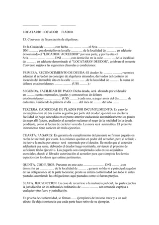 .................... ...................   ...................

LOCATARIO LOCADOR                           FIADOR

15. Convenio de financiación de alquileres:

En la Ciudad de ............, con fecha ...... ......... ......, el Sr/a. ......... ......... ..........,
DNI .........., con domicilio en la calle ......... .... de la localidad de .......... , en adelante
denominado el "LOCADOR/ ACREEDOR" por una parte, y por la otra el
Sr/a. ......... ......... .........., DNI .........., con domicilio en la calle ......... .... de la localidad
de .......... , en adelante denominado el "LOCATARIO/ DEUDOR", celebran el presente
Convenio sujeto a las siguientes cláusulas y condiciones:

PRIMERA. RECONOCIMIENTO DE DEUDA: El deudor Sr. .......... .........., reconoce
adeudar al acreedor en concepto de alquileres atrasados, derivados del contrato de
locación del inmueble sito en la calle .......... ..... , de la localidad de .......... , la suma de
dólares estadounidenses .......... .......... (U$S ..........).-

SEGUNDA. FACILIDAD DE PAGO: Dicha deuda, será abonada por el deudor
en .......... cuotas mensuales, iguales y consecutivas de dólares
estadounidenses .......... .......... (U$S ..........) cada una, a pagar antes del día .......... de
cada mes, venciendo la primera el día ........ del mes de .......... del año ........

TERCERA. CADUCIDAD DE PLAZOS POR INCUMPLIMIENTO: En caso de
incumplimiento de dos cuotas seguidas por parte del deudor, quedará sin efecto la
facilidad de pago concedida en el punto anterior caducando automáticamente los plazos
de pago allí fijados, pudiendo el acreedor reclamar el pago de la totalidad de la deuda
pendiente, como si fueran de carácter vencido. La mora será automática. El presente
instrumento tiene carácter de título ejecutivo.

CUARTA. PAGARES: En garantía de cumplimiento del presente se firman pagarés en
razón de un título por cuota. Los mismos quedan en poder del acreedor, pero el sellado -
inclusive la multa por atraso- será soportado por el deudor. De modo que el acreedor
adelantará esa suma, debiendo el deudor luego restituirla, sirviendo el presente de
suficiente título ejecutivo. Los pagarés son completados solo en sus requisitos
esenciales, dando el librador autorización al acreedor para que complete los demás
espacios con los datos que estime pertinentes.

QUINTA. CODEUDOR: Presente en este acto ........... ............ , DNI ......... , con
domicilio en .......... ..... , de la localidad de .......... , garante solidario y principal pagador
de las obligaciones de la parte locataria; presta su entera conformidad con todo lo antes
pactado, asumiendo las obligaciones aquí pactadas como si fueran propias.

SEXTA. JURISDICCION. En caso de recurrirse a la instancia judicial, las partes pactan
la jurisdicción de los tribunales ordinarios de .......... .......... con renuncia expresa a
cualquier otro fuero y jurisdicción.

En prueba de conformidad, se firman ...... ejemplares del mismo tenor y a un solo
efecto. Se deja constancia que cada parte hace retiro de su ejemplar.
 