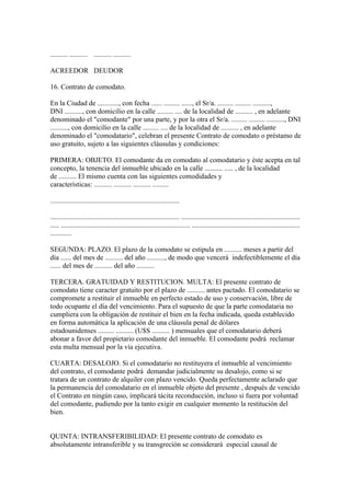 .......... .......... .......... ..........

ACREEDOR DEUDOR

16. Contrato de comodato.

En la Ciudad de ............, con fecha ...... ......... ......, el Sr/a. ......... ......... ..........,
DNI .........., con domicilio en la calle ......... .... de la localidad de .......... , en adelante
denominado el "comodante" por una parte, y por la otra el Sr/a. ......... ......... .........., DNI
.........., con domicilio en la calle ......... .... de la localidad de .......... , en adelante
denominado el "comodatario", celebran el presente Contrato de comodato o préstamo de
uso gratuito, sujeto a las siguientes cláusulas y condiciones:

PRIMERA: OBJETO. El comodante da en comodato al comodatario y éste acepta en tal
concepto, la tenencia del inmueble ubicado en la calle .......... ..... , de la localidad
de .......... El mismo cuenta con las siguientes comodidades y
características: .......... .......... .......... .........

.........................................................................

......................................................................... ...................................................................
..... ......................................................................... .............................................................
............

SEGUNDA: PLAZO. El plazo de la comodato se estipula en .......... meses a partir del
día ...... del mes de .......... del año .........., de modo que vencerá indefectiblemente el día
...... del mes de .......... del año ..........

TERCERA. GRATUIDAD Y RESTITUCION. MULTA: El presente contrato de
comodato tiene caracter gratuito por el plazo de .......... antes pactado. El comodatario se
compromete a restituir el inmueble en perfecto estado de uso y conservación, libre de
todo ocupante el día del vencimiento. Para el supuesto de que la parte comodataria no
cumpliera con la obligación de restituir el bien en la fecha indicada, queda establecido
en forma automática la aplicación de una cláusula penal de dólares
estadounidenses ......... .......... (U$S .......... ) mensuales que el comodatario deberá
abonar a favor del propietario comodante del inmueble. El comodante podrá reclamar
esta multa mensual por la vía ejecutiva.

CUARTA: DESALOJO. Si el comodatario no restituyera el inmueble al vencimiento
del contrato, el comodante podrá demandar judicialmente su desalojo, como si se
tratara de un contrato de alquiler con plazo vencido. Queda perfectamente aclarado que
la permanencia del comodatario en el inmueble objeto del presente , después de vencido
el Contrato en ningún caso, implicará tácita reconducción, incluso si fuera por voluntad
del comodante, pudiendo por la tanto exigir en cualquier momento la restitución del
bien.


QUINTA: INTRANSFERIBILIDAD: El presente contrato de comodato es
absolutamente intransferible y su transgreción se considerará especial causal de
 