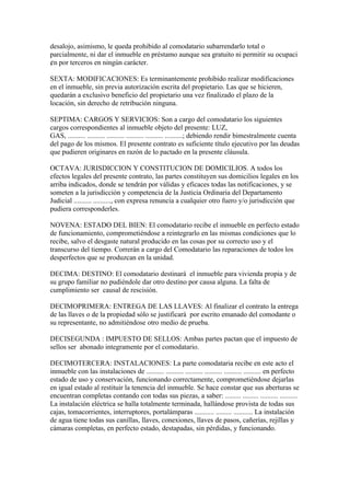 desalojo, asimismo, le queda prohibido al comodatario subarrendarlo total o
parcialmente, ni dar el inmueble en préstamo aunque sea gratuito ni permitir su ocupaci
¢n por terceros en ningún carácter.

SEXTA: MODIFICACIONES: Es terminantemente prohibido realizar modificaciones
en el inmueble, sin previa autorización escrita del propietario. Las que se hicieren,
quedarán a exclusivo beneficio del propietario una vez finalizado el plazo de la
locación, sin derecho de retribución ninguna.

SEPTIMA: CARGOS Y SERVICIOS: Son a cargo del comodatario los siguientes
cargos correspondientes al inmueble objeto del presente: LUZ,
GAS, .......... .......... .......... .......... .......... ..........; debiendo rendir bimestralmente cuenta
del pago de los mismos. El presente contrato es suficiente título ejecutivo por las deudas
que pudieren originares en razón de lo pactado en la presente cláusula.

OCTAVA: JURISDICCION Y CONSTITUCION DE DOMICILIOS. A todos los
efectos legales del presente contrato, las partes constituyen sus domicilios legales en los
arriba indicados, donde se tendrán por válidas y eficaces todas las notificaciones, y se
someten a la jurisdicción y competencia de la Justicia Ordinaria del Departamento
Judicial .......... .........., con expresa renuncia a cualquier otro fuero y/o jurisdicción que
pudiera corresponderles.

NOVENA: ESTADO DEL BIEN: El comodatario recibe el inmueble en perfecto estado
de funcionamiento, comprometiéndose a reintegrarlo en las mismas condiciones que lo
recibe, salvo el desgaste natural producido en las cosas por su correcto uso y el
transcurso del tiempo. Correrán a cargo del Comodatario las reparaciones de todos los
desperfectos que se produzcan en la unidad.

DECIMA: DESTINO: El comodatario destinará el inmueble para vivienda propia y de
su grupo familiar no pudiéndole dar otro destino por causa alguna. La falta de
cumplimiento ser causal de rescisión.

DECIMOPRIMERA: ENTREGA DE LAS LLAVES: Al finalizar el contrato la entrega
de las llaves o de la propiedad sólo se justificará por escrito emanado del comodante o
su representante, no admitiéndose otro medio de prueba.

DECISEGUNDA : IMPUESTO DE SELLOS: Ambas partes pactan que el impuesto de
sellos ser abonado integramente por el comodatario.

DECIMOTERCERA: INSTALACIONES: La parte comodataria recibe en este acto el
inmueble con las instalaciones de .......... .......... .......... .......... .......... .......... en perfecto
estado de uso y conservación, funcionando correctamente, comprometiéndose dejarlas
en igual estado al restituir la tenencia del inmueble. Se hace constar que sus aberturas se
encuentran completas contando con todas sus piezas, a saber: ......... ......... .......... ..........
La instalación eléctrica se halla totalmente terminada, hallándose provista de todas sus
cajas, tomacorrientes, interruptores, portalámparas ........... ......... ........... La instalación
de agua tiene todas sus canillas, llaves, conexiones, llaves de pasos, cañerías, rejillas y
cámaras completas, en perfecto estado, destapadas, sin pérdidas, y funcionando.
 