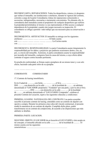 DECIMOCUARTA: REPARACIONES: Todos los desperfectos, roturas y/o desgastes
que sufran el inmueble, sus instalaciones o artefactos, durante la vigencia del contrato,
correrán a cargo de la parte Comodataria; trátase de reparaciones estructurales o
accesorias; indispensables, necesarias o meramente convenientes. No obstante ello, la
comodataria dará inmediata cuenta al propietario de cualquier desperfecto que sufriera
la propiedad permitiéndose al mismo o a sus representantes el libre acceso a cualquier
dependencia de la propiedad, cuando éste juzgue necesario su inspección. El
comodatario se obliga a permitir todo trabajo que sea necesario para su conservación o
mejora.

DECIMOQUINTA: ARTEFACTOS: El inmueble se entrega con los siguientes
artefactos: ......... .......... ......... .......... ......... El baño cuenta
con ........ ........... .......... ........... ........... ............ La Cocina cuenta
con ........ ......... .......... ......... ..........

DECIMOSEXTA: RESPONSABILIDAD. La parte Comodataria asume íntegramente la
responsabilidad por los daños y perjuicios que pudieren ocasionarse dentro, con, en,
por, o a través del inmueble. Asimismo, la parte comodataria asume la responsabilidad
por incendio del inmueble, cualquiera fuera la causa del mismo, a cuyo efecto deber
contratar el seguro contra incendio pertinente.

En prueba de conformidad, se firman cuatro ejemplares de un mismo tenor y a un solo
efecto, haciendo cada parte retiro de su ejemplar.

.......... .......... ......... ..........

COMODANTE                           COMODATARIO

17. Contrato de leasing inmobiliario.

En la Ciudad de ............, con fecha ...... ......... ......, el Sr/a. ......... ......... ..........,
DNI .........., con domicilio en la calle ......... .... de la localidad de .......... , en adelante
denominado el "LOCADOR/ propietario / Vendedor" por una parte, y por la otra el Sr/a.
......... ......... .........., DNI .........., con domicilio en la calle ......... .... de la localidad
de .......... , en adelante denominado el "LOCATARIO/ Comprador", celebran el
presente Contrato de Locación, sujeto a las siguientes cláusulas y condiciones:

PRIMERA: LEASING. NATURALEZA DEL CONTRATO. Las partes acuerdan
suscribir el presente contrato de leasing, entendido como un contrato de alquiler con
opción a compra. Durante los primeros cinco años del vínculo contractual, el presente
tendrá la naturaleza de un contrato de alquiler. Cumplido dicho plazo, podrá
transformarse en un contrato de compraventa, de acuerdo a las disposiciones que más
adelante se detallan.

PRIMERA PARTE: LOCACION.

SEGUNDO: OBJETO. El LOCADOR da en locación al LOCATARIO y éste acepta en
tal concepto, el inmueble ubicado en la calle .......... ..... de la localidad de .......... . El
mismo cuenta con las siguientes
características: ................................................................................
 