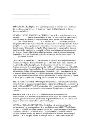 ................................................................................

................................................................................

................................................................................

TERCERA: PLAZO. El plazo de la locación se estipula en cinco (5) años a partir del
día ...... de .......... del año ..... , de modo que vencerá indefectiblemente el día ......
de .......... del año .....

CUARTA: PRECIO. PAGO DEL ALQUILER. El precio de la locación se pacta en la
suma de ......... ....... dólares estadounidenses al mes. Los alquileres serán abonados por
mes adelantado del primero al diez de cada mes, en las oficinas de la inmobiliaria ..........
.........., con sede en la calle ......... ..... de la localidad de .......... , o donde el locador lo
designe en el futuro por medio fehaciente.- Los alquileres se pactan por períodos de mes
completo, por lo que si por cualquier motivo el inquilino no completara su ocupación
durante un mes determinado, el alquiler deberá pagarse por el mes completo. La mora
en el pago de los alquileres, se producirá en forma automática por el mero transcurso
del tiempo y sin necesidad de interpelación ni gestión previa de ninguna naturaleza.-
Producida la mora los alquileres deberán abonarse con un interés punitorio del .... %
(......... por ciento) mensual.

QUINTA: INCUMPLIMIENTO. En cualquiera de los casos de incumplimiento de la
locataria, sin perjuicio de las penalidades que se establecen en las demás cláusulas, el
locador podrá pedir el cumplimiento de este contrato o resolverlo por culpa del
locatario y solicitar el inmediato desalojo. Se establece este derecho para el LOCADOR
en forma especial en el caso de la falta de pago de dos (2) mensualidades de alquiler por
adelantado en el plazo y forma establecidos. En cualquier caso y para el evento de que
la locataria dejare abandonada la locación o depositare judicialmente las llaves, deber
pagar al locador una multa igual al alquiler pactado desde la iniciación del juicio y hasta
el día en que el locador tome la libre y efectiva posesión de la propiedad.

SEXTA: INTRANSFERIBILIDAD: El presente contrato de locación es absolutamente
intransferible y su transgresión se considerará especial causal de desalojo. Asimismo, le
queda prohibido al LOCATARIO subarrendarlo total o parcialmente, ni dar el inmueble
en préstamo aunque sea gratuito ni permitir su ocupación por terceros en ningún
carácter.

SEPTIMA: MODIFICACIONES: Es terminantemente prohibido realizar
modificaciones en el inmueble, sin previa autorización escrita del locador. Las que se
hicieren, quedarán a exclusivo beneficio del propietario beneficio una vez finalizado el
plazo de la locación, sin derecho de retribución ninguna.

OCTAVA: FALTA DE DEVOLUCION: Rigiéndose éste contrato de locación
exclusivamente por las disposiciones de la legislación vigente, el LOCATARIO deber
devolver el inmueble arrendado a su vencimiento, sin excusas, demoras, ni invocación
de ninguna naturaleza. No obstante si por cualquier motivo el inmueble no fuera
devuelto a su vencimiento, sin perjuicio del ejercicio de las acciones pertinentes por
parte del LOCADOR para obtener el desalojo, el LOCATARIO deber abonar en
 