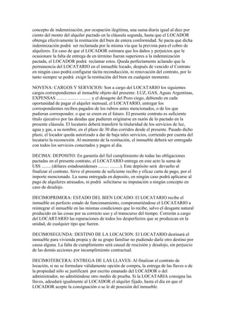 concepto de indemnización, por ocupación ilegítima, una suma diaria igual al diez por
ciento del monto del alquiler pactado en la cláusula segunda, hasta que el LOCADOR
obtenga efectivamente la restitución del bien de entera conformidad. Se pacta que dicha
indemnización podrá ser reclamada por la misma vía que la prevista para el cobro de
alquileres. En caso de que el LOCADOR estimara que los daños y perjuicios que le
ocasionare la falta de entrega de en término fueran superiores a la indemnización
pactada, el LOCADOR podrá reclamar estos. Queda perfectamente aclarado que la
permanencia del LOCATARIO en el inmueble locado, después de vencido el Contrato
en ningún caso podrá configurar tácita reconducción, ni renovación del contrato, por lo
tanto siempre se podrá exigir la restitución del bien en cualquier momento.

NOVENA: CARGOS Y SERVICIOS: Son a cargo del LOCATARIO los siguientes
cargos correspondientes al inmueble objeto del presente: LUZ, GAS, Aguas Argentinas,
EXPENSAS ......... ......... .......... y el desagote del Pozo ciego, debiendo en cada
oportunidad de pagar el alquiler mensual, el LOCATARIO, entregar los
correspondientes recibos pagados de los rubros antes mencionados, o de los que
pudieran corresponder, o que se creen en el futuro. El presente contrato es suficiente
título ejecutivo por las deudas que pudieren originarse en razón de lo pactado en la
presente cláusula. El locatario deberá transferir la titularidad de los servicios de luz,
agua y gas, a su nombre, en el plazo de 30 días corridos desde el presente. Pasado dicho
plazo, el locador queda autorizado a dar de baja tales servicios, corriendo por cuenta del
locatario la reconexión. Al momento de la restitución, el inmueble deberá ser entregado
con todos los servicios conectados y pagos al día.

DECIMA: DEPOSITO: En garantía del fiel cumplimiento de todas las obligaciones
pactadas en el presente contrato, el LOCATARIO entrega en este acto la suma de
U$S ........ (dólares estadounidenses ......... .........). Este depósito será devuelto al
finalizar el contrato. Sirve el presente de suficiente recibo y eficaz carta de pago, por el
importe mencionado. La suma entregada en deposito, en ningún caso podrá aplicarse al
pago de alquileres atrasados, ni podrá solicitarse su imputación a ningún concepto en
caso de desalojo.

DECIMOPRIMERA: ESTADO DEL BIEN LOCADO: El LOCATARIO recibe el
inmueble en perfecto estado de funcionamiento, comprometiéndose el LOCATARIO a
reintegrar el inmueble en las mismas condiciones que lo recibe, salvo el desgaste natural
producido en las cosas por su correcto uso y el transcurso del tiempo. Correrán a cargo
del LOCARTARIO las reparaciones de todos los desperfectos que se produzcan en la
unidad, de cualquier tipo que fueren.

DECIMOSEGUNDA: DESTINO DE LA LOCACION: El LOCATARIO destinará el
inmueble para vivienda propia y de su grupo familiar no pudiendo darle otro destino por
causa alguna. La falta de cumplimiento será causal de rescisión y desalojo, sin perjuicio
de las demás acciones por incumplimiento contractual.

DECIMOTERCERA: ENTREGA DE LAS LLAVES: Al finalizar el contrato de
locación, si no se formulare válidamente opción de compra, la entrega de las llaves o de
la propiedad sólo se justificará por escrito emanado del LOCADOR o del
administrador, no admitiéndose otro medio de prueba. Si la LOCATARIA consigna las
llaves, adeudará igualmente al LOCADOR el alquiler fijado, hasta el día en que el
LOCADOR acepte la consignación o se le dé posesión del inmueble.
 