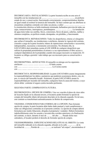 DECIMOCUARTA: INSTALACIONES: La parte locataria recibe en este acto el
inmueble con las instalaciones de .......... .......... .......... .......... .......... .......... en perfecto
estado de uso y conservación, funcionando correctamente, comprometiéndose dejarlas
en igual estado al restituir la tenencia del inmueble. Se hace constar que sus aberturas se
encuentran completas contando con todas sus piezas, a saber: ......... ......... .......... ..........
La instalacióén eléctrica se halla totalmente terminada, hallandose provista de todas sus
cajas, tomacorrientes, interruptores, portalámparas ........... ......... ........... La instalación
de agua tiene todas sus canillas, llaves, conexiones, llaves de pasos, cañerías, rejillas y
cámaras completas, en perfecto estado, destapadas, sin pérdidas, y funcionando.

DECIMOQUINTA: REPARACIONES: Todos los desperfectos, roturas y/o desgastes
que sufran el inmueble, sus instalaciones o artefactos, durante la vigencia del contrato,
correrán a cargo de la parte locataria; trátase de reparaciones estructurales o accesorias;
indispensables, necesarias o meramente convenientes. No obstante ello, la
LOCATARIA dará inmediata cuenta al LOCADOR de cualquier desperfecto que
sufriera la propiedad permitiéndose al mismo o a sus representantes el libre acceso a
cualquier dependencia de la propiedad, cuando éste juzgue necesario su inspección. El
locatario se obliga a permitir todo trabajo que sea necesario para su conservación o
mejora.

DECIMOSEPTIMA. ARTEFACTOS: El inmueble se entrega con los siguientes
artefactos: ......... .......... ......... .......... ......... El baño cuenta
con ........ ........... .......... ........... ........... ............ La Cocina cuenta
con ........ ......... .......... ......... ..........

DECIMOCTAVA: RESPONSABILIDAD. La parte LOCATARIA asume íntegramente
la responsabilidad por los daños y perjuicios que pudieren ocasionarse dentro, con, en,
por, o a través del inmueble locado. Asimismo, la parte LOCATARIA asume la
responsabilidad por incendio del inmueble, cualquiera fuera la causa del mismo, a cuyo
efecto deber contratar el seguro contra incendio pertinente.

SEGUNDA PARTE: COMPRAVENTA FUTURA.

DECIMONOVENA: OPCION DE COMPRA. Una vez vencido el plazo de cinco años
de locación fijado en la cláusula tercera, el locatario podrá formular la opción de
compra del inmueble objeto del presente descripto en la cláusula segunda. En tal caso,
este contrato se transformará automáticamente en Boleto de compraventa.

VIGESIMA: CONDICIONES PARA FORMULAR LA OPCION. Para formular
opción de compra, la parte locataria debe haber dado puntual y total cumplimiento a
todas sus obligaciones contraídas en el presente contrato. La opción de compra deberá
formularse por medio fehaciente, dirigida al propietario/ vendedor. Deberá formularse
indefectiblemente entre los sesenta y noventa días corridos anteriores a la finalización
del contrato, es decir, durante el mes de .......... del año ....... Pasado dicho mes
calendario, el locador perderá el derecho de formular opción de compra.

VIGESIMOPRIMERA. ESPECIFICACIONES RELATIVAS AL OBJETO: La venta
del inmueble indicado en la cláusula segunda, ubicado en la calle .......... .... , de la
localidad de .......... , Partido de .......... .........., se realizará "ad corpus", encontrándose el
 