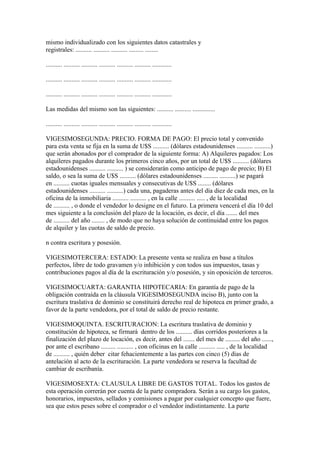 mismo individualizado con los siguientes datos catastrales y
registrales: .......... .......... .......... ......... ........

.......... .......... .......... .......... .......... .......... ............

.......... .......... .......... .......... .......... .......... ............

.......... .......... .......... .......... .......... .......... ............

Las medidas del mismo son las siguientes: .......... .......... ..............

.......... .......... .......... .......... .......... .......... ............

VIGESIMOSEGUNDA: PRECIO. FORMA DE PAGO: El precio total y convenido
para esta venta se fija en la suma de U$S .......... (dólares estadounidenses .......... ..........)
que serán abonados por el comprador de la siguiente forma: A) Alquileres pagados: Los
alquileres pagados durante los primeros cinco años, por un total de U$S .......... (dólares
estadounidenses .......... .......... ) se considerarán como anticipo de pago de precio; B) El
saldo, o sea la suma de U$S .......... (dólares estadounidenses ......... ..........) se pagará
en .......... cuotas iguales mensuales y consecutivas de U$S ........ (dólares
estadounidenses .......... ..........) cada una, pagaderas antes del día diez de cada mes, en la
oficina de la inmobiliaria .......... .......... , en la calle .......... ..... , de la localidad
de .......... , o donde el vendedor lo designe en el futuro. La primera vencerá el día 10 del
mes siguiente a la conclusión del plazo de la locación, es decir, el día ....... del mes
de .......... del año ........ , de modo que no haya solución de continuidad entre los pagos
de alquiler y las cuotas de saldo de precio.

n contra escritura y posesión.

VIGESIMOTERCERA: ESTADO: La presente venta se realiza en base a títulos
perfectos, libre de todo gravamen y/o inhibición y con todos sus impuestos, tasas y
contribuciones pagos al día de la escrituración y/o posesión, y sin oposición de terceros.

VIGESIMOCUARTA: GARANTIA HIPOTECARIA: En garantía de pago de la
obligación contraída en la cláusula VIGESIMOSEGUNDA inciso B), junto con la
escritura traslativa de dominio se constituirá derecho real de hipoteca en primer grado, a
favor de la parte vendedora, por el total de saldo de precio restante.

VIGESIMOQUINTA. ESCRITURACION: La escritura traslativa de dominio y
constitución de hipoteca, se firmará dentro de los .......... días corridos posteriores a la
finalización del plazo de locación, es decir, antes del ....... del mes de ......... del año ......,
por ante el escribano ......... .......... , con oficinas en la calle .......... ..... , de la localidad
de .......... , quién deber citar fehacientemente a las partes con cinco (5) días de
antelación al acto de la escrituración. La parte vendedora se reserva la facultad de
cambiar de escribanía.

VIGESIMOSEXTA: CLAUSULA LIBRE DE GASTOS TOTAL. Todos los gastos de
esta operación correrán por cuenta de la parte compradora. Serán a su cargo los gastos,
honorarios, impuestos, sellados y comisiones a pagar por cualquier concepto que fuere,
sea que estos peses sobre el comprador o el vendedor indistintamente. La parte
 