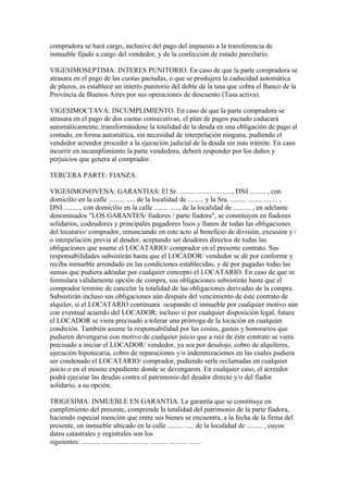 compradora se hará cargo, inclusive del pago del impuesto a la transferencia de
inmueble fijado a cargo del vendedor, y de la confección de estado parcelario.

VIGESIMOSEPTIMA: INTERES PUNITORIO. En caso de que la parte compradora se
atrasara en el pago de las cuotas pactadas, o que se produjera la caducidad automática
de plazos, es establece un interés punitorio del doble de la tasa que cobra el Banco de la
Provincia de Buenos Aires por sus operaciones de descuento (Tasa activa).

VIGESIMOCTAVA: INCUMPLIMIENTO. En caso de que la parte compradora se
atrasara en el pago de dos cuotas consecutivas, el plan de pagos pactado caducará
automáticamente, transformándose la totalidad de la deuda en una obligación de pago al
contado, en forma automática, sin necesidad de interpelación ninguna, pudiendo el
vendedor acreedor proceder a la ejecución judicial de la deuda sin más trámite. En caso
incurrir en incumplimiento la parte vendedora, deberá responder por los daños y
perjuicios que genera al comprador.

TERCERA PARTE: FIANZA.

VIGESIMONOVENA: GARANTIAS: El Sr. ......... ......... .........., DNI ......... , con
domicilio en la calle ......... ..... de la localidad de ......... y la Sra. ......... ........ ........ ,
DNI ........., con domicilio en la calle ........ ....., de la localidad de .......... , en adelante
denominados "LOS GARANTES/ fiadores / parte fiadora", se constituyen en fiadores
solidarios, codeudores y principales pagadores lisos y llanos de todas las obligaciones
del locatario/ comprador, renunciando en este acto al beneficio de división, excusión y /
o interpelación previa al deudor, aceptando ser deudores directos de todas las
obligaciones que asume el LOCATARIO/ comprador en el presente contrato. Sus
responsabilidades subsistirán hasta que el LOCADOR/ vendedor se dé por conforme y
reciba inmueble arrendado en las condiciones establecidas, y dé por pagadas todas las
sumas que pudiera adeudar por cualquier concepto el LOCATARIO. En caso de que se
formulara válidamente opción de compra, sus obligaciones subsistirán hasta que el
comprador termine de cancelar la totalidad de las obligaciones derivadas de la compra.
Subsistirán incluso sus obligaciones aún después del vencimiento de éste contrato de
alquiler, si el LOCATARIO continuara ocupando el inmueble por cualquier motivo aún
con eventual acuerdo del LOCADOR; incluso si por cualquier disposición legal, futura
el LOCADOR se viera precisado a tolerar una prórroga de la locación en cualquier
condición. También asume la responsabilidad por las costas, gastos y honorarios que
pudieren devengarse con motivo de cualquier juicio que a raíz de éste contrato se viera
precisado a iniciar el LOCADOR/ vendedor, ya sea por desalojo, cobro de alquileres,
ejecución hipotecaria, cobro de reparaciones y/o indemnizaciones en las cuales pudiera
ser condenado el LOCATARIO/ comprador, pudiendo serle reclamadas en cualquier
juicio o en el mismo expediente donde se devengaron. En cualquier caso, el acreedor
podrá ejecutar las deudas contra el patrimonio del deudor directo y/o del fiador
solidario, a su opción.

TRIGESIMA: INMUEBLE EN GARANTIA. La garantía que se constituye en
cumplimiento del presente, comprende la totalidad del patrimonio de la parte fiadora,
haciendo especial mención que entre sus bienes se encuentra, a la fecha de la firma del
presente, un inmueble ubicado en la calle ......... ..... de la localidad de ......... , cuyos
datos catastrales y registrales son los
siguientes: ........... ............... .......... .......... .......... .......
 