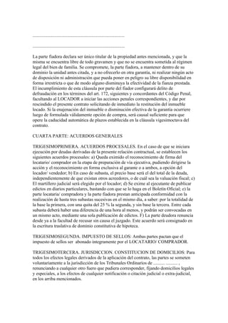 ................................................................................

................................................................................

La parte fiadora declara ser único titular de la propiedad antes mencionada, y que la
misma se encuentra libre de todo gravamen y que no se encuentra sometida al régimen
legal del bien de familia. Se compromete, la parte fiadora, a mantener dentro de su
dominio la unidad antes citada, y a no ofrecerlo en otra garantía, ni realizar ningún acto
de disposición ni administración que pueda poner en peligro su libre disponibilidad en
forma irrestricta o que de modo alguno disminuya la efectividad de la fianza prestada.
El incumplimiento de esta cláusula por parte del fiador configurará delito de
defraudación en los términos del art. 172, siguientes y concordantes del Código Penal,
facultando al LOCADOR a iniciar las acciones penales correspondientes, y dar por
rescindido el presente contrato solicitando de inmediato la restitución del inmueble
locado. Si la enajenación del inmueble o disminución efectiva de la garantía ocurriere
luego de formulada válidamente opción de compra, será causal suficiente para que
opere la caducidad automática de plazos establecida en la cláusula vigesimoctava del
contrato.

CUARTA PARTE: ACUERDOS GENERALES

TRIGESIMOPRIMERA. ACUERDOS PROCESALES. En el caso de que se iniciara
ejecución por deudas derivadas de la presente relación contractual, se establecen los
siguientes acuerdos procesales: a) Queda eximido el reconocimiento de firma del
locatario/ comprador en la etapa de preparación de vía ejecutiva, pudiendo dirigirse la
acción y el reconocimiento en forma exclusiva al garante o a ambos, a opción del
locador/ vendedor; b) En caso de subasta, el precio base será el del total de la deuda,
independientemente de que existan otros acreedores, o de cuál sea la valuación fiscal; c)
El martillero judicial será elegido por el locador; d) Se exime al ejecutante de publicar
edictos en diarios particulares, bastando con que se lo haga en el Boletín Oficial; e) la
parte locataria/ compradora y la parte fiadora prestan anticipada conformidad con la
realización de hasta tres subastas sucesivas en el mismo día, a saber: por la totalidad de
la base la primera, con una quita del 25 % la segunda, y sin base la tercera. Entre cada
subasta deberá haber una diferencia de una hora al menos, y podrán ser convocadas en
un mismo acto, mediante una sola publicación de edictos. F) La parte deudora renuncia
desde ya a la facultad de recusar sin causa el juzgado. Este acuerdo será consignado en
la escritura traslativa de dominio constitutiva de hipoteca.

TRIGESIMOSEGUNDA. IMPUESTO DE SELLOS: Ambas partes pactan que el
impuesto de sellos ser abonado íntegramente por el LOCATARIO/ COMPRADOR.

TRIGESIMOTERCERA. JURISDICCION. CONSTITUCION DE DOMICILIOS: Para
todos los efectos legales derivados de la aplicación del contrato, las partes se someten
voluntariamente a la jurisdicción de los Tribunales Ordinarios de .......... .......... ,
renunciando a cualquier otro fuero que pudiera corresponder, fijando domicilios legales
y especiales, a los efectos de cualquier notificación o citación judicial o extra-judicial,
en los arriba mencionados.
 