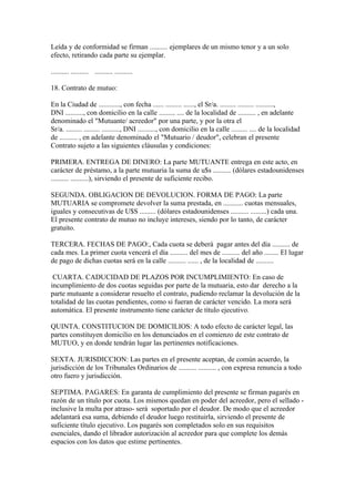 Leída y de conformidad se firman .......... ejemplares de un mismo tenor y a un solo
efecto, retirando cada parte su ejemplar.

.......... .......... .......... ..........

18. Contrato de mutuo:

En la Ciudad de ............, con fecha ...... ......... ......, el Sr/a. ......... ......... ..........,
DNI .........., con domicilio en la calle ......... .... de la localidad de .......... , en adelante
denominado el "Mutuante/ acreedor" por una parte, y por la otra el
Sr/a. ......... ......... .........., DNI .........., con domicilio en la calle ......... .... de la localidad
de .......... , en adelante denominado el "Mutuario / deudor", celebran el presente
Contrato sujeto a las siguientes cláusulas y condiciones:

PRIMERA. ENTREGA DE DINERO: La parte MUTUANTE entrega en este acto, en
carácter de préstamo, a la parte mutuaria la suma de u$s .......... (dólares estadounidenses
.......... ..........), sirviendo el presente de suficiente recibo.

SEGUNDA. OBLIGACION DE DEVOLUCION. FORMA DE PAGO: La parte
MUTUARIA se compromete devolver la suma prestada, en ........... cuotas mensuales,
iguales y consecutivas de U$S ......... (dólares estadounidenses .......... .........) cada una.
El presente contrato de mutuo no incluye intereses, siendo por lo tanto, de carácter
gratuito.

TERCERA. FECHAS DE PAGO:, Cada cuota se deberá pagar antes del día .......... de
cada mes. La primer cuota vencerá el día .......... del mes de .......... del año ........ El lugar
de pago de dichas cuotas será en la calle .......... ...... , de la localidad de ..........

 CUARTA. CADUCIDAD DE PLAZOS POR INCUMPLIMIENTO: En caso de
incumplimiento de dos cuotas seguidas por parte de la mutuaria, esto dar derecho a la
parte mutuante a considerar resuelto el contrato, pudiendo reclamar la devolución de la
totalidad de las cuotas pendientes, como si fueran de carácter vencido. La mora será
automática. El presente instrumento tiene carácter de título ejecutivo.

QUINTA. CONSTITUCION DE DOMICILIOS: A todo efecto de carácter legal, las
partes constituyen domicilio en los denunciados en el comienzo de este contrato de
MUTUO, y en donde tendrán lugar las pertinentes notificaciones.

SEXTA. JURISDICCION: Las partes en el presente aceptan, de común acuerdo, la
jurisdicción de los Tribunales Ordinarios de .......... .......... , con expresa renuncia a todo
otro fuero y jurisdicción.

SEPTIMA. PAGARES: En garanta de cumplimiento del presente se firman pagarés en
razón de un título por cuota. Los mismos quedan en poder del acreedor, pero el sellado -
inclusive la multa por atraso- será soportado por el deudor. De modo que el acreedor
adelantará esa suma, debiendo el deudor luego restituirla, sirviendo el presente de
suficiente título ejecutivo. Los pagarés son completados solo en sus requisitos
esenciales, dando el librador autorización al acreedor para que complete los demás
espacios con los datos que estime pertinentes.
 