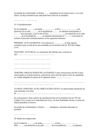 En prueba de conformidad, se firman .......... ejemplares de un mismo tenor y a un solo
efecto. Se deja constancia que cada parte hace retiro de su ejemplar.

.......... .......... .......... ..........

19. Contradocumento

En la Ciudad de ............, con fecha ...... ......... ......, el Sr/a. ......... ......... .........., con
domicilio en la calle ......... .... de la localidad de .......... , en adelante denominado el
".........." por una parte, y por la otra el Sr/a. ......... ......... .........., con domicilio en la calle
......... .... de la localidad de .......... , en adelante denominado el "..........", convienen en
realizar el presente contradocumento, en los siguientes términos:

PRIMERO. ACTO APARENTE: Con relación al .......... ......... se deja expresa
constancia que se trata de un acto simulado en los términos del art. 955 del Código
Civil.

SEGUNDO. ACTO REAL: La simulación del referido acto, consiste en
que .......... .......... .......... .......... ......... ......... .........

.......... .......... .......... ......... ......... .......... .........

.......... .......... .......... ......... ......... .......... .........

.......... .......... .......... ......... ......... .......... .........

TERCERO. OBLIGACIONES DE LAS PARTES: Como consecuencia de ello el acto
mencionado en el punto primero, carecerá de valor entre las partes como tal, quedando
en verdad obligadas las partes de la siguiente forma: .......... .......... .......

.......... .......... .......... ......... ......... .......... ......... .......... .......... .......... ......... ......... .......... ...
...... .......... .......... .......... ......... ......... .......... .........

CUARTO. FINES DEL ACTO. SIMULACION LICITA: La mencionada simulación ha
sido realizada a los fines
de .......... .......... .......... .......... .......... .......... ....... .......... .......... .......... ..........

En consecuencia, tiene carácter de simulación lícita en los términos del art. 957 del
Código Civil, ya que no es reprobada por la ley, no tiene finalidades ilícitas, ni tiene por
objeto perjudicar a terceros.

En prueba de conformidad, se firman .......... ejemplares, retirando cada parte su
ejemplar.

.......... .......... .......... ..........

20. Boleto de compraventa.

En la Ciudad de ............, con fecha ...... ......... ......, el Sr/a. ......... ......... ..........,
DNI .........., con domicilio en la calle ......... .... de la localidad de .......... , en adelante
 