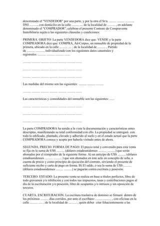 denominado el "VENDEDOR" por una parte, y por la otra el Sr/a. ......... ......... ..........,
DNI .........., con domicilio en la calle ......... .... de la localidad de .......... , en adelante
denominado el "COMPRADOR", celebran el presente Contrato de Compraventa
Inmobiliaria sujeto a las siguientes cláusulas y condiciones:

PRIMERA. OBJETO: La parte VENDEDORA dice que: VENDE y la parte
COMPRADORA dice que: COMPRA, Ad-Corpus, un inmueble de propiedad de la
primera, ubicado en la calle .......... .... , de la localidad de .......... , Partido
de .......... .........., individualizado con los siguientes datos catastrales y
registrales: .......... .......... .......... .......

.......... .......... .......... .......... .......... .......... .......

.......... .......... .......... .......... .......... .......... .......

.......... .......... .......... .......... .......... .......... .......

Las medidas del mismo son las siguientes: .......... .......... .........

.......... .......... .......... .......... .......... .......... .......

Las características y comodidades del inmueble son las siguientes: ......

.......... .......... .......... .......... .......... .......... .......

.......... .......... .......... .......... .......... .......... .......

.......... .......... .......... .......... .......... .......... .......

La parte COMPRADORA ha tenido a la vista la documentación y características antes
descriptas, manifestando su total conformidad con ello. La propiedad se entregará con
todo lo edificado, plantado, clavado y adherido al suelo y en el estado actual que la parte
COMPRADORA conoce y acepta por haberla visitado antes de ahora.

SEGUNDA. PRECIO. FORMA DE PAGO: El precio total y convenido para esta venta
se fija en la suma de U$S .......... (dólares estadounidenses .......... ..........) que serán
abonados por el comprador de la siguiente forma: A) un anticipo de U$S .......... (dólares
estadounidenses .......... .......... ) que son abonados en éste acto en concepto de seña, a
cuenta de precio y como principio de ejecución del contrato, sirviendo el presente de
suficiente recibo y carta de pago en forma. B) El saldo, o sea la suma de U$S ..........
(dólares estadounidenses ......... ..........) se pagarán contra escritura y posesión.

TERCERO. ESTADO: La presente venta se realiza en base a títulos perfectos, libre de
todo gravamen y/o inhibición y con todos sus impuestos, tasas y contribuciones pagos al
día de la escrituración y/o posesión, libre de ocupantes y/o intrusos y sin oposición de
terceros.

CUARTA. ESCRITURACION: La escritura traslativa de dominio se firmará dentro de
los próximos .......... días corridos, por ante el escribano ......... .......... , con oficinas en la
calle .......... ..... , de la localidad de .......... , quién deber citar fehacientemente a las
 