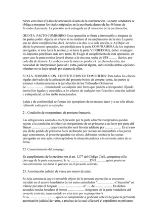 partes con cinco (5) días de antelación al acto de la escrituración. La parte vendedora se
obliga a presentar los títulos originales en la escribanía dentro de las 48 horas de
firmado el presente. La posesión será entregada en el momento de la escrituración.

QUINTA. PACTO COMISORIO: Esta operación es firme e irrevocable y ninguna de
las partes podrá dejarla sin efecto si no mediare el incumplimiento de la otra. La parte
que no diere cumplimiento, dará derecho a la otra, a su sola opción, a: A) Dejar sin
efecto la presente operación, con pérdida para la parte COMPRADORA de los importes
entregados, si ésta fuera la remisa; y si fuere la parte VENDEDORA, deber reintegrar
los importes percibidos más otro tanto; B) Exigir el cumplimiento de ésta operación, en
cuyo caso la parte remisa deberá abonar a la otra una multa de U$S .......... diarios, por
cada día de demora. En ambos casos la mora se producirá de pleno derecho, sin
necesidad de interpelación judicial o extra-judicial alguna, subsistiendo ambas opciones
mientras no se haya optado por alguna de ellas.

SEXTA. JURISDICCION. CONSTITUCION DE DOMICILIOS: Para todos los efectos
legales derivados de la aplicación del presente boleto de compra-venta, las partes se
someten voluntariamente a la jurisdicción de los Tribunales Ordinarios
de .......... .......... , renunciando a cualquier otro fuero que pudiera corresponder, fijando
domicilios legales y especiales, a los efectos de cualquier notificación o citación judicial
o extrajudicial, en los arriba mencionados.

Leída y de conformidad se firman dos ejemplares de un mismo tenor y a un solo efecto,
retirando cada parte su ejemplar.

21. Condición de otorgamiento de prestamo bancario.

Las obligaciones asumidas en el presente por la parte oferente/compradora quedan
sujetas a la condición del efectivo otorgamiento de un préstamo a su favor por parte del
Banco ........... .........., cuya tramitación será llevada adelante por .......... ......... En el caso
que dicho pedido de préstamo fuera rechazado por razones no imputables a las partes
aquí contratantes, el presente quedará sin efecto, debiendo restituirse las sumas
entregadas en este acto, retrotrayéndose la situación jurídica a la existente antes de su
firma.

22. Consentimiento del conyuge:

En cumplimiento de lo previsto por el art. 1277 del Código Civil, comparece el/la
cónyuge de la parte enejenante, Sr./a. .......... .......... , DNI .........., quien presta su
consentimiento con todo lo pactado en el presente contrato.

23. Autorización judicial de venta por menor de edad.

Se deja constancia que el inmueble objeto de la presente operación se encuentra
incluido en el acervo hereditario de los autos caratulados ".......... .......... s/ Sucesión" en
trámite por ante el Juzgado ......... .......... .......... nº ..... de .......... .......... En dichos
actuados resulta heredero el menor .......... .......... integrante de la parte vendedora del
presente contrato, representado en esta acto por su progenitor/a
Sr./a .......... .......... .........., quien se compromete a gestionar ante el Juzgado la pertinente
autorización judicial de venta, a resultas de la cual solicitará el expediente en préstamo
 