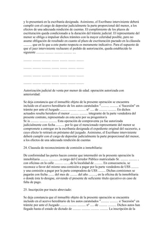y lo presentará en la escribanía designada. Asimismo, el Escribano interviniente deberá
cumplir con el cargo de depositar judicialmente la parte proporcional del menor, a los
efectos de una adecuada rendición de cuentas. El cumplimiento de los plazos de
escrituración queda condicionado a la duración del trámite judicial. El representante del
menor se obliga a impulsar dichos trámites con la mayor celeridad posible, pero no
asume obligación de resultado en cuanto al plazo de escrituración pactado en la cláusula
.......... que en lo que a este punto respecta es meramente indicativo. Para el supuesto de
que el juez interviniente rechazare el pedido de autorización, queda establecido lo
siguiente .......... .......... .......... .......... ....

.......... .......... ........... ......... ......... ......... .........

.......... .......... ........... ......... ......... ......... .........

.......... .......... ........... ......... ......... ......... .........

.......... .......... ........... ......... ......... ......... .........

Autorización judicial de venta por menor de edad. operación autorizada con
anterioridad:

Se deja constancia que el inmueble objeto de la presente operación se encuentra
incluido en el acervo hereditario de los autos caratulados ".......... .......... s/ Sucesión" en
trámite por ante el Juzgado ......... .......... .......... nº ..... de .......... .......... En dichos
actuados resulta heredero el menor .......... .......... integrante de la parte vendedora del
presente contrato, representado en esta acto por su progenitor/a
Sr./a .......... .......... .......... Esta operación de compraventa ya fue autorizada
judicialmente con fecha .......... por lo que el mencionado representante del menor se
compromete a entregar en la escribanía designada el expediente original del sucesorio, a
cuyo efecto lo retirará en préstamo del juzgado. Asimismo, el Escribano interviniente
deberá cumplir con el cargo de depositar judicialmente la parte proporcional del menor,
a los efectos de una adecuada rendición de cuentas

24. Clausula de reconocimiento de comisión a inmobiliaria:

De conformidad las partes hacen constar que intermedió en la presente operación la
inmobiliaria ......... ........... , a cargo del Corredor Público matriculado Sr. ......... .......... ,
con oficinas en la calle .......... ..... , de la localidad de .......... En consecuencia, se
reconoce a favor del mismo una comisión a pagar por la parte vendedora de U$S .........
y una comisión a pagar por la parte compradora de U$S ......... Dichas comisiones se
pagarán con fecha ....... del mes de ......... del año ........., en la oficina de la inmobiliaria
o donde ésta lo designe, sirviendo el presente de suficiente título ejecutivo en caso de
falta de pago.

25. Inscripción por tracto abreviado:

Se deja constancia que el inmueble objeto de la presente operación se encuentra
incluido en el acervo hereditario de los autos caratulados ".......... .......... s/ Sucesión" en
trámite por ante el Juzgado ......... .......... .......... nº ..... de .......... .......... Dichos autos han
llegado hasta el estado de dictado de .......... .......... .......... .......... La inscripción de la
 