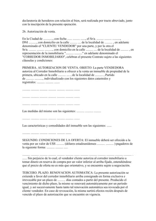 declaratoria de herederos con relación al bien, será realizada por tracto abreviado, junto
con la inscripción de la presente operación.

26. Autorización de venta.

En la Ciudad de ............, con fecha ...... ......... ......, el Sr/a. ......... ......... ..........,
DNI .........., con domicilio en la calle ......... .... de la localidad de .......... , en adelante
denominado el "CLIENTE/ VENDEDOR" por una parte, y por la otra el
Sr/a. ......... ......... .........., con domicilio en la calle ......... .... de la localidad de .......... , en
representación de la inmobiliaria ".......... .........." en adelante denominado el
"CORREDOR INMOBILIARIO", celebran el presente Contrato sujeto a las siguientes
cláusulas y condiciones:

PRIMERA. AUTORIZACION DE VENTA. OBJETO: La parte VENDEDORA
autoriza al Corredor Inmobiliario a ofrecer a la venta un inmueble de propiedad de la
primera, ubicado en la calle .......... .... , de la localidad de .......... , Partido
de .......... .........., individualizado con los siguientes datos catastrales y
registrales: .......... .......... .......

.......... .......... .......... .......... .......... .......... .......

.......... .......... .......... .......... .......... .......... .......

.......... .......... .......... .......... .......... .......... .......

Las medidas del mismo son las siguientes: .......... .......... .........

.......... .......... .......... .......... .......... .......... .......

Las características y comodidades del inmueble son las siguientes: ......

.......... .......... .......... .......... .......... .......

SEGUNDO. CONDICIONES DE LA OFERTA: El inmueble deberá ser ofrecido a la
venta por un valor de U$S .......... (dólares estadounidenses .......... .......... ) pagaderos de
la siguiente forma: .......... .......... .....

.......... .......... .......... .......... .......... .......... ....... .......... .......... .......... .......... .......... .......... .
...... Sin perjuicio de lo cual, el vendedor cliente autoriza al corredor inmobiliario a
tomar dinero en reserva de compra por un valor inferior al arriba fijado, entendiéndose
que el precio de oferta no es más que orientativo, y se encuentra sujeto a negociación.

TERCERO. PLAZO. RENOVACION AUTOMATICA: La presente autorización se
extiende a favor del corredor inmobiliario arriba consignado en forma exclusiva e
irrevocable por un plazo de .......... días contados a partir del presente. Producido el
vencimiento de dicho plazo, la mismo se renovará automáticamente por un período
igual, y así sucesivamente hasta tanto tal renovación automática sea revocada por el
cliente vendedor. En caso de revocación, la misma surtirá efectos recién después de
vencido el plazo de autorización que se encuentre en vigencia.
 