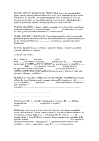 CUARTO. GASTOS. REVOCACION ANTICIPADA: Los gastos que demande la
puesta en conocimiento público de la oferta de venta, serán soportados por el corredor
inmobiliario. No obstante, si el cliente vendedor revocara la autorización antes del
vencimiento del plazo, sea éste el plazo original, o uno posterior, deberá abonar los
gastos de propaganda y demás daños y perjuicios generados al corredor.

QUINTO. COMISION. El cliente vendedor reconoce a favor del corredor inmobiliario,
por concertar la operación, una comisión del .... % (............ por ciento) sobre el precio
de venta, que será abonado al momento de la firma del boleto.

SEXTO. ACUERDOS PROCESALES: Para cualquier cuestión judicial derivada del
presente las partes constituyen domicilios en los arriba indicados, fijando la jurisdicción
de los Tribunales Ordinarios de ......... .........., con renuncia a cualquier otro fuero y
jurisdicción.

En prueba de conformidad, se firman dos ejemplares de igual contenido y finalidad,
retirando cada parte su ejemplar.

27. Reserva de compra.

En la Ciudad de ............, con fecha ...... ......... ......, el Sr/a. ......... ......... ..........,
DNI .........., con domicilio en la calle ......... .... de la localidad de .......... , en adelante
denominado el "COMPRADOR/ OFERENTE" por una parte, y por la otra el Sr/a. .........
......... .........., DNI .........., con domicilio en la calle ......... .... de la localidad de .......... ,
en representación de la inmobiliaria ".......... .........." en adelante denominado el
"CORREDOR INMOBILIARIO", celebran la presente reserva de compra sujeta a las
siguientes cláusulas y condiciones:

PRIMERA. OFERTA DE COMPRA: La parte OFERENTE COMPRADORA formula
al Corredor Inmobiliario oferta de compra de un inmueble, ubicado en la calle .......... ....
, de la localidad de .......... , Partido de .......... .........., individualizado con los siguientes
datos catastrales y
registrales: .......... .......... ....... .......... .......... .......... .......... .......... .......... ....... ..........

.......... .......... .......... .......... .......... .......... .......

.......... .......... .......... .......... .......... .......... .......

Por dicho inmueble, el comprador ofrece pagar un precio de U$S .......... (dólares
estadounidenses .......... .......... ) pagaderos de la siguiente
forma: .......... .......... ......... .......... .......... .......... .......... .......... .......... ....... .......... ..........

El Boleto de compraventa se firmará dentro del plazo de cinco días de aceptada la
oferta, en la oficina del corredor, sita en el domicilio indicado en el encabezamiento. La
escrituración y entrega de posesión se realizarán dentro del plazo de .......... días
contados desde la firma del Boleto. Los gastos de escrituración serán soportados de la
siguiente manera: .......... .......... .......... .......... .......... .......... ....... .......... Las comisiones
del corredor inmobiliario serán pagadas de la siguiente manera: Comisión parte
vendedora ..... % (.......... por ciento) a cargo del .......... , y Comisión parte
 