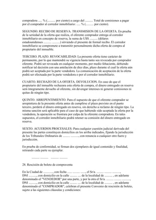 compradora ..... % (.......... por ciento) a cargo del .......... Total de comisiones a pagar
por el comprador al corredor inmobiliario: ..... % (.......... por ciento).

SEGUNDO. RECIBO DE RESERVA. TRANSMISION DE LA OFERTA. En prueba
de la seriedad de la oferta que realiza, el oferente comprador entrega al corredor
inmobiliario en concepto de reserva, la suma de U$S .......... (dólares
estadounidenses .......... ..........) sirviendo el presente de formal recibo. El corredor
inmobiliario se compromete a transmitir personalmente dicha oferta de compra al
propietario del inmueble.

TERCERO. PLAZO. REVOCABILIDAD: La presente oferta tiene carácter de
permanente, por lo que mantendrá su vigencia hasta tanto sea revocada por comprador
oferente. Podrá ser revocada en cualquier momento, por medio fehaciente, debiendo
notificar tal decisión con una antelación de diez días, plazo durante el cual la oferta aún
podrá ser aceptada por la parte vendedora. La comunicación de aceptación de la oferta
podrá ser efectuada por la parte vendedora o por el corredor inmobiliario.

CUARTO. RECHAZO DE LA OFERTA. DEVOLUCION. En caso de que el
propietario del inmueble rechazara esta oferta de compra, el dinero entregado en reserva
será íntegramente devuelto al oferente, sin devengar intereses ni generar comisiones ni
quitas de ningún tipo.

QUINTO. ARREPENTIMIENTO. Para el supuesto de que el oferente comprador se
arrepintiera de la presente oferta antes de cumplirse el plazo previsto en el punto
tercero, perderá el dinero entregado en reserva, sin derecho a reclamo de ningún tipo. La
misma sanción será aplicable para el caso de que habiendo sido aceptada la oferta por la
vendedora, la operación se frustrara por culpa de la oferente compradora. En tales
supuestos, el corredor inmobiliario podrá retener su comisión del dinero entregado en
reserva.

SEXTO. ACUERDOS PROCESALES: Para cualquier cuestión judicial derivada del
presente las partes constituyen domicilios en los arriba indicados, fijando la jurisdicción
de los Tribunales Ordinarios de ......... .........., con renuncia a cualquier otro fuero y
jurisdicción.

En prueba de conformidad, se firman dos ejemplares de igual contenido y finalidad,
retirando cada parte su ejemplar.

        .......... .......... .......... ..........

28. Rescisión de boleto de compraventa

En la Ciudad de ............, con fecha ...... ......... ......, el Sr/a. ......... ......... ..........,
DNI .........., con domicilio en la calle ......... .... de la localidad de .......... , en adelante
denominado el "VENDEDOR" por una parte, y por la otra el Sr/a. ......... ......... ..........,
DNI .........., con domicilio en la calle ......... .... de la localidad de .......... , en adelante
denominado el "COMPRADOR", celebran el presente Convenio de rescisión de boleto,
sujeto a las siguientes cláusulas y condiciones:
 